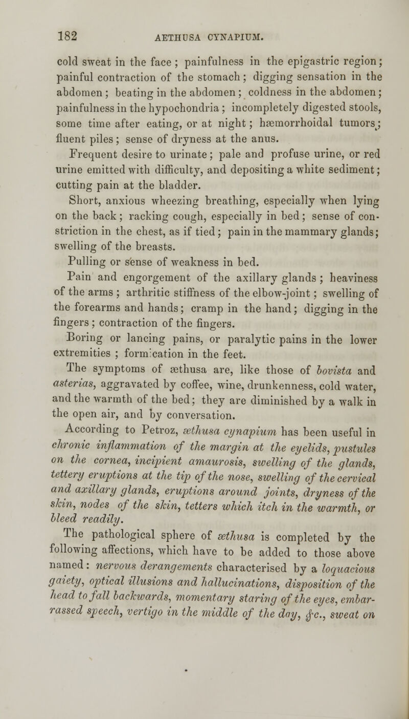 cold sweat in the face ; painfullness in the epigastric region; painful contraction of the stomach; digging sensation in the abdomen ; beating in the abdomen ; coldness in the abdomen; painfulness in the hypochondria; incompletely digested stools, some time after eating, or at night; hemorrhoidal tumorsj fluent piles; sense of dryness at the anus. Frequent desire to urinate; pale and profuse urine, or red urine emitted with difficulty, and depositing a white sediment; cutting pain at the bladder. Short, anxious wheezing breathing, especially when lying on the back; racking cough, especially in bed; sense of con- striction in the chest, as if tied; pain in the mammary glands; swelling of the breasts. Pulling or sense of weakness in bed. Pain and engorgement of the axillary glands ; heaviness of the arms ; arthritic stiffness of the elbow-joint; swelling of the forearms and hands; cramp in the hand; digging in the fingers ; contraction of the fingers. Boring or lancing pains, or paralytic pains in the lower extremities ; formication in the feet. The symptoms of sethusa are, like those of bovista and asterias, aggravated by coffee, wine, drunkenness, cold water, and the warmth of the bed; they are diminished by a walk in the open air, and by conversation. According to Petroz, sethusa cynapium has been useful in chronic inflammation of the margin at the eyelids, pustules on the cornea, incipient amaurosis, swelling of the glands, tettery eruptions at the tip of the nose, swelling of the cervical and axillary glands, eruptions around joints, dryness of the skin, nodes of the skin, tetters which itch in the warmth, or bleed readily. The pathological sphere of sethusa is completed by the following affections, which have to be added to those above named: nervous derangements characterised by a loquacious gaiety, optical illusions and hallucinations, disposition of the head to fall backwards, momentary staring of the eyes, embar- rassed speech, vertigo in the middle of the day, $>c, sweat on