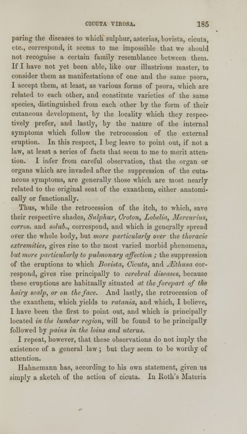 paring the diseases to which sulphur, asterias, bovista, cicuta, etc., correspond, it seems to me impossible that we should not recognise a certain family resemblance between them. If I have not yet been able, like our illustrious master, to consider them as manifestations of one and the same psora, I accept them, at least, as various forms of psora, which are related to each other, and constitute varieties of the same species, distinguished from each other by the form of their cutaneous development, by the locality which they respec- tively prefer, and lastly, by the nature of the internal symptoms which follow the retrocession of the external eruption. In this respect, I beg leave to point out, if not a law, at least a series of facts that seem to me to merit atten- tion. I infer from careful observation, that the organ or organs which are invaded after the suppression of the cuta- neous symptoms, are generally those which are most nearly related to the original seat of the exanthem, either anatomi- cally or functionally. Thus, while the retrocession of the itch, to which, save their respective shades, Sulphur, Croton, Lobelia, Mercurius, corros. and solub., correspond, and which is generally spread over the whole body, but more particularly over the thoracic extremities, gives rise to the most varied morbid phenomena, but more particularly to pulmonary affection ; the suppression of the eruptions to which Bovista, Cicuta, and JEthusa cor- respond, gives rise principally to cerebral diseases, because these eruptions are habitually situated at the forepart of the hairy scalp, or on the face. And lastly, the retrocession of the exanthem, which yields to ratania, and which, I believe, I have been the first to point out, and which is principally located in the lumbar region, will be found to be principally followed by pains in the loins and uterus. I repeat, however, that these observations do not imply the existence of a general law; but they seem to be worthy of attention. Hahnemann has, according to his own statement, given us simply a sketch of the action of cicuta. In Roth's Materia