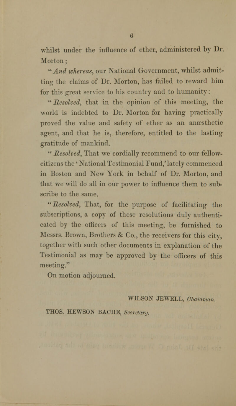 whilst under the influence of ether, administered by Dr. Morton; ^^And whereas, our National Government, whilst admit- ting the claims of Dr. Morton, has failed to reward him for this great service to his country and to humanity: Resolved, that in the opinion of this meeting, the world is indebted to Dr. Morton for having practically proved the value and safety of ether as an anaesthetic agent, and that he is, therefore, entitled to the lasting gratitude of mankind.  Resolved, That we cordially recommend to our fellow- citizens the 'National Testimonial Fund,'lately commenced in Boston and New York in behalf of Dr. Morton, and that we will do all in our power to influence them to sub- scribe to the same.  Resolved, That, for the purpose of facilitating the subscriptions, a copy of these resolutions duly authenti- cated by the officers of this meeting, be furnished to Messrs. Brown, Brothers & Co., the receivers for this city, together with such other documents in explanation of the Testimonial as may be approved by the officers of this meeting. On motion adjourned. WILSON JEWELL, Chaiaman. THOS. HEWSON BACHE, Secretary.