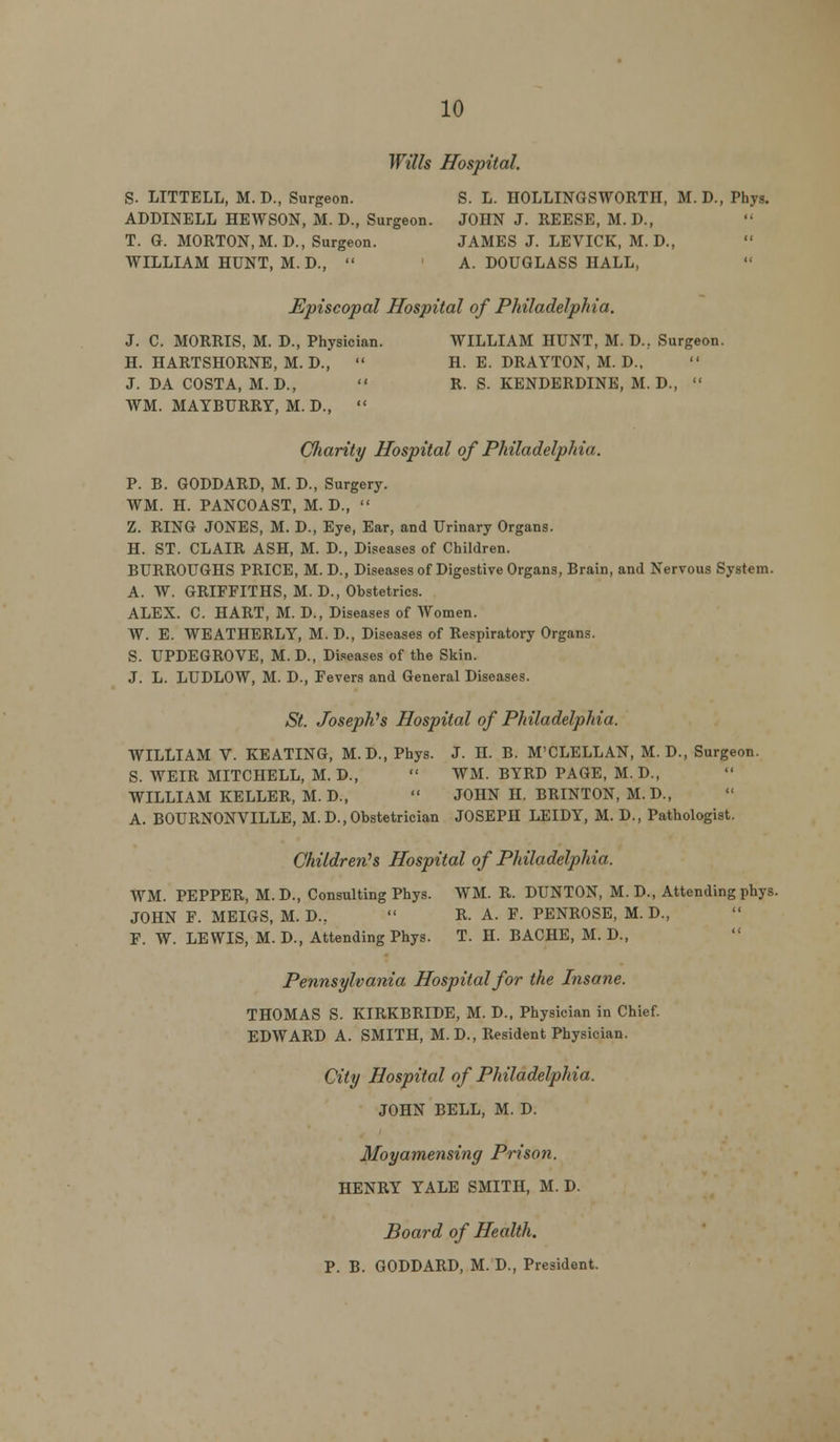Wills Hospital. S. LITTELL, M.D., Surgeon. S. L. HOLLINGSWORTH, M.D., Phys. ADDINELL HEWSON, M. D., Surgeon. JOHN J. REESE, M. D., T. G. MORTON, M.D., Surgeon. JAMES J. LEVICK, M. D., WILLIAM HUNT, M. D.,  A. DOUGLASS HALL, Episcopal Hospital of Philadelphia. J. C. MORRIS, M. D., Physician. WILLIAM HUNT, M. D., Surgeon. H. HARTSHORNE, M. D.,  H. E. DRAYTON, M. D., J. DA COSTA, M. D.,  R. S. KENDERDINE, M. D.,  WM. MAYBURRY, M. D.,  Charity Hospital of Philadelphia. P. B. GODDARD, M. D., Surgery. WM. H. PANCOAST, M. D.,  Z. RING JONES, M. D., Eye, Ear, and Urinary Organs. H. ST. CLAIR ASH, M. D., Diseases of Children. BURROUGHS PRICE, M. D., Diseases of Digestive Organs, Brain, and Nervous System. A. W. GRIFFITHS, M. D., Obstetrics. ALEX. C. HART, M. D., Diseases of AVomen. W. E. WEATHERLY, M. D., Diseases of Respiratory Organs. S. UPDEGROVE, M.D., Diseases of the Skin. J. L. LUDLOW, M. D., Fevers and General Diseases. St. Josephh Hospital of Philadelphia. WILLIAM V. KEATING, M.D., Phys. J. H. B. M'CLELLAN, M. D., Surgeon. S. WEIR MITCHELL, M.D.,  WM. BYRD PAGE, M. D., WILLIAM KELLER, M. D.,  JOHN H. BRINTON, M. D., A. BOURNONVILLE, M.D., Obstetrician JOSEPH LEIDY, M. D., Pathologist. Children's Hospital of Philadelphia. WM. PEPPER, M.D., Consulting Phys. WM. R. DUNTON, M. D., Attending phys. JOHN F. MEIGS, M. D.,  R. A. F. PENROSE, M. D., F. W. LEWIS, M. D., Attending Phys. T. H. BACHE, M. D., Pennsylvania Hospital for the Insane. THOMAS S. KTRKBRIDE, M. D., Physician in Chief. EDWARD A. SMITH, M. D., Resident Physician. City Hospital of Philadelphia. JOHN BELL, M. D. Moyamensing Prison. HENRY YALE SMITH, M. D. Board of Health. P. B. GODDARD, M. D., President.