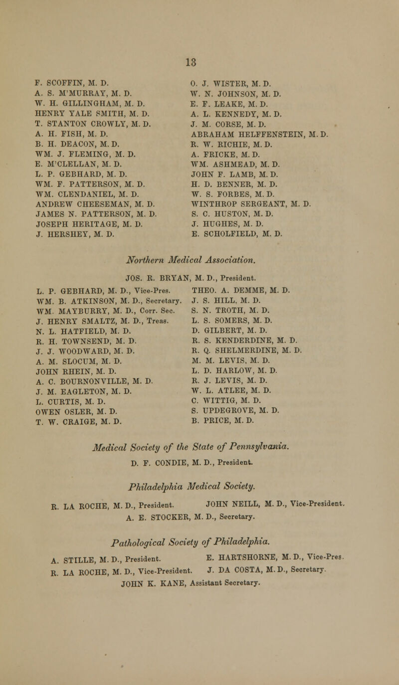 F. SCOFFIN, M. D. A. S. M'MURRAY, M. D. W. H. GILLINGHAM, M. D. HENRY YALE SMITH, M. D. T. STANTON CROWLY, M. D. A. H. FISH, M. D. B. H. DEACON, M. D. WM. J. FLEMING, M. D. E. M'CLELLAN, M. D. L. P. GEBHARD, M. D. WM. F. PATTERSON, M. D. WM. CLENDANIEL, M. D. ANDREW CHEESEMAN, M. D. JAMES N. PATTERSON, M. D. JOSEPH HERITAGE, M. D. J. HERSHEY, M. D. 0. J. WISTER, M. D. W. N. JOHNSON, M. D. E. F. LEAKE, M. D. A. L. KENNEDY, M. D. J. M. CORSE, M. D. ABRAHAM HELFFENSTEIN, M. D. R. W. RICHIE, M. D. A. FRICKE, M. D. WM. ASHMEAD, M. D. JOHN F. LAMB, M. D. H. D. BENNER, M. D. W. S. FORBES, M. D. WINTHROP SERGEANT, M. D. S. C. HUSTON, M. D. J. HUGHES, M. D. E. SCHOLFIELD, M. D. Northern Medical Association. JOS. R. BRYAN L. P. GEBHARD, M. D., Vice-Pres. WM. B. ATKINSON, M. D., Secretary WM. MAYBURRY, M. D., Corr. Sec. J. HENRY SMALTZ, M. D., Treas. N. L. HATFIELD, M. D. R. H. TOWNSEND, M. D. J. J. WOODWARD, M. D. A. M. SLOCUM, M. D. JOHN RHEIN, M. D. A. C. BOURNONVILLE, M. D. J. M. EAGLETON, M. D. L. CURTIS, M. D. OWEN OSLER, M. D. T. W. CRAIGE, M. D. , M. D., President. THEO. A. DEMME, M. D. J. S. HILL, M. D. S. N. TROTH, M. D. L. S. SOMERS, M. D. D. GILBERT, M. D. R. S. KENDERDINE, M. D. R. Q. SHELMERDINE, M. D. M. M. LEVIS, M. D. L. D. HARLOW, M. D. R. J. LEVIS, M. D. W. L. ATLEE, M. D. C. WITTIG, M. D. S. UPDEGROVE, M. D. B. PRICE, M. D. Medical Society of the State of Pennsylvania. D. F. CONDIE, M. D., President. Philadelphia Medical Society. R. LA ROCHE, M. D., President. JOHN NEILL, M. D., Vice-President. A. E. STOCKER, M. D., Secretary. Pathological Society of Philadelphia. A. STILLE, M. D., President. E. HARTSHORNE, M. D., Vice-Pres. R. LA ROCHE, M. D., Vice-President. J. DA COSTA, M.D., Secretary. JOHN K. KANE, Assistant Secretary.