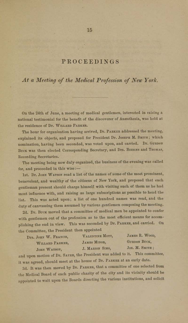 PROCEEDINGS At a Meeting of the Medical Profession of New York. On the 24th of June, a meeting of medical gentlemen, interested in raising a national testimonial for the benefit of the discoverer of Ansesthesia, was held at the residence of Dr. Willakd Parker. The hour for organization having arrived, Dr. Parker addressed the meeting, explained its objects, and proposed for President Dr. Joseph M. Smith ; which nomination, having been seconded, was voted upon, and carried. Dr. Gurdon Buck was then elected Corresponding Secretary, and Drs. Bibbins and Thomas, Recoiding Secretaries. The meeting being now duly organized, the business of the evening was called for, and proceeded in this wise:— 1st. Dr. John Watson read a list of the names of some of the most prominent, benevolent, and wealthy of the citizens of New York, and proposed that each gentleman present should charge himself with visiting such of them as he had most influence with, and raising as large subscriptions as possible to head the list. This was acted upon; a list of one hundred names was read, and the duty of canvassing them assumed by various gentlemen composing the meeting. 2d. Dr. Buck moved that a committee of medical men be appointed to confer with gentlemen out of the profession as to the most efficient means for accom- plishing the end in view. This was seconded by Dr. Parker, and carried. On the Committee, the President then appointed Drs. John W. Francis, Valentine Mott, James R. Wood, WiLLARD Parker, James Minor, Gurdon Buck, John Watson, J. Marion Sims, Jos. M. Smith ; and upon motion of Dr. Sayre, the President was added to it. This committee, it was agreed, should meet at the house of Dr. Parker at an early date. 3d. It was then moved by Dr. Parker, that a committee of one selected from the Medical Board of each public charity of the city and its vicinity should be appointed to wait upon the Boards directing the various institutions, and solicit