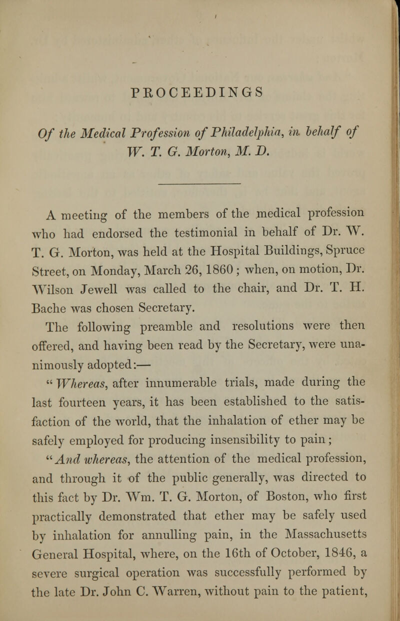 PROCEEDINGS Of the Medical Profession of Philadelphia, in. behalf of W. T. G. Morton, M. D. A meeting of the members of the medical profession who had endorsed the testimonial in behalf of Dr. W. T. G. Morton, was held at the Hospital Buildings, Spruce Street, on Monday, March 26, 1860 ; when, on motion, Dr. Wilson Jewell was called to the chair, and Dr. T. H. Bache was chosen Secretary. The following preamble and resolutions were then offered, and having been read by the Secretary, were una- nimously adopted:—  Whereas, after innumerable trials, made during the last fourteen years, it has been established to the satis- faction of the world, that the inhalation of ether may be safely employed for producing insensibility to pain; And whereas, the attention of the medical profession, and through it of the public generally, was directed to this feet by Dr. Wm. T. G. Morton, of Boston, who first practically demonstrated that ether may be safely used by inhalation for annulling pain, in the Massachusetts General Hospital, where, on the 16th of October, 1846, a severe surgical operation was successfully performed by the late Dr. John C. Warren, without pain to the patient,