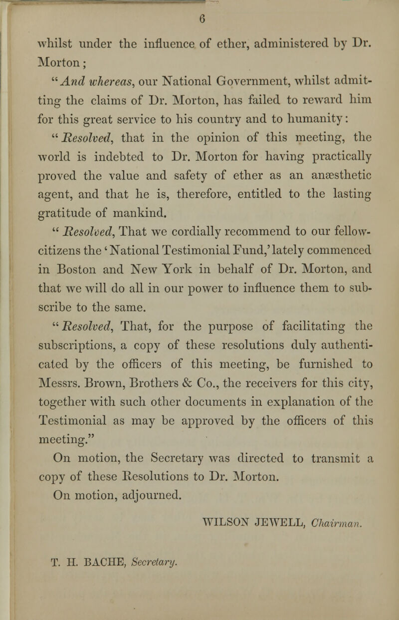 whilst under the influence of ether, administered by Dr. Morton;  And whereas, our National Government, whilst admit- ting the claims of Dr. Morton, has failed to reward him for this great service to his country and to humanity: Resolved, that in the opinion of this meeting, the world is indebted to Dr. Morton for having practically proved the value and safety of ether as an anaesthetic agent, and that he is, therefore, entitled to the lasting gratitude of mankind.  Resolved, That we cordially recommend to our fellow- citizens the' National Testimonial Fund,' lately commenced in Boston and New York in behalf of Dr. Morton, and that we will do all in our power to influence them to sub- scribe to the same. Resolved, That, for the purpose of facilitating the subscriptions, a copy of these resolutions duly authenti- cated by the officers of this meeting, be furnished to Messrs. Brown, Brothers & Co., the receivers for this city, together with such other documents in explanation of the Testimonial as may be approved by the officers of this meeting. On motion, the Secretary was directed to transmit a copy of these Resolutions to Dr. Morton. On motion, adjourned. WILSON JEWELL, Chairman. T. H. BACHE, Secretary.