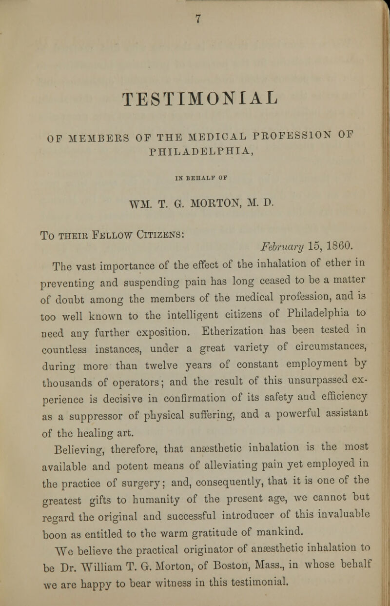 OF MEMBERS OF THE MEDICAL PROFESSION OF PHILADELPHIA, IN BEHALF OF WM. T. G. MORTON, M. D. To their Fellow Citizens: February 15, 1860. The vast importance of the effect of the inhalation of ether in preventing and suspending pain has long ceased to be a matter of doubt among the members of the medical profession, and is too well known to the intelligent citizens of Philadelphia to need any further exposition. Etherization has been tested in countless instances, under a great variety of circumstances, during more than twelve years of constant employment by thousands of operators; and the result of this unsurpassed ex- perience is decisive in confirmation of its safety and efficiency as a suppressor of physical suffering, and a powerful assistant of the healing art. Believing, therefore, that anaesthetic inhalation is the most available and potent means of alleviating pain yet employed in the practice of surgery; and, consequently, that it is one of the greatest gifts to humanity of the present age, we cannot but regard the original and successful introducer of this invaluable boon as entitled to the warm gratitude of mankind. We believe the practical originator of anaesthetic inhalation to be Dr. William T. G. Morton, of Boston, Mass., in whose behalf we are happy to bear witness in this testimonial.