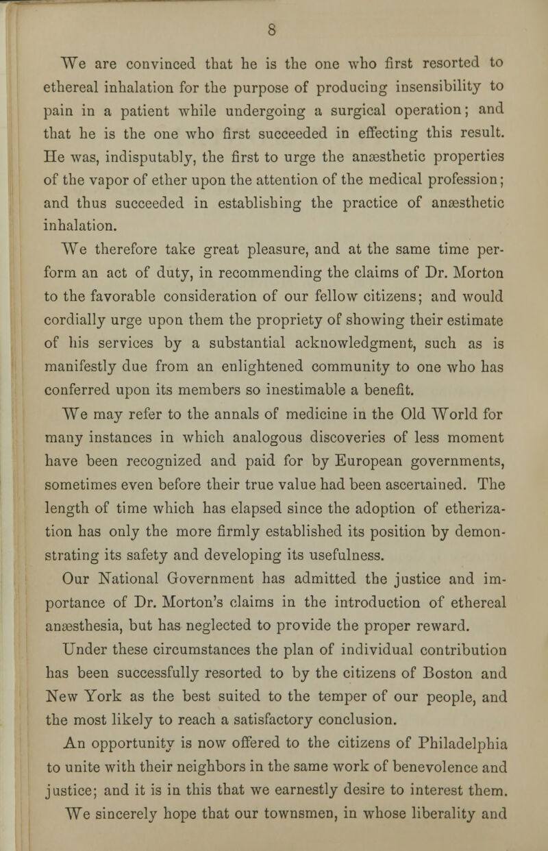 ethereal inhalation for the purpose of producing insensibility to pain in a patient while undergoing a surgical operation; and that he is the one who first succeeded in effecting this result. He was, indisputably, the first to urge the anaesthetic properties of the vapor of ether upon the attention of the medical profession; and thus succeeded in establishing the practice of anaesthetic inhalation. We therefore take great pleasure, and at the same time per- form an act of duty, in recommending the claims of Dr. Morton to the favorable consideration of our fellow citizens; and would cordially urge upon them the propriety of showing their estimate of his services by a substantial acknowledgment, such as is manifestly due from an enlightened community to one who has conferred upon its members so inestimable a benefit. We may refer to the annals of medicine in the Old World for many instances in which analogous discoveries of less moment have been recognized and paid for by European governments, sometimes even before their true value had been ascertained. The length of time which has elapsed since the adoption of etheriza- tion has only the more firmly established its position by demon- strating its safety and developing its usefulness. Our National Government has admitted the justice and im- portance of Dr. Morton's claims in the introduction of ethereal anaesthesia, but has neglected to provide the proper reward. Under these circumstances the plan of individual contribution has been successfully resorted to by the citizens of Boston and New York as the best suited to the temper of our people, and the most likely to reach a satisfactory conclusion. An opportunity is now offered to the citizens of Philadelphia to unite with their neighbors in the same work of benevolence and justice; and it is in this that we earnestly desire to interest them. We sincerely hope that our townsmen, in whose liberality and