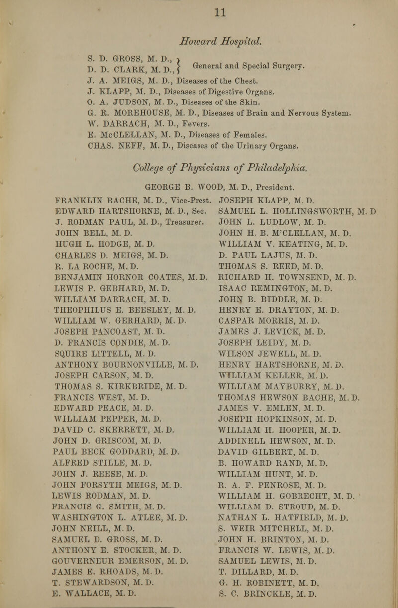 Howard Hospital. S. D. GROSS, M. D., ) D D CLARK M D \ General and Special Surgery. J. A. MEIGS, M. D., Diseases of the Chest. J. KLAPP, M. D., Diseases of Digestive Organs. 0. A. JUDSON, M. D., Diseases of the Skin. G. R. MOREHOUSE, M. D., Diseases of Brain and Nervous System. W. DARRACH, M. D., Fevers. E. McCLELLAN, M. D., Diseases of Females. CHAS. NEFF, M. D., Diseases of the Urinary Organs. College of Physicians of Philadelphia. GEORGE B. WOOD, M. D., President. FRANKLIN BACHE, M. D., Vice-Prest. JOSEPH KLAPP, M. D. EDWARD HARTSHORNE, M. D., Sec. J. RODMAN PAUL, M. D., Treasurer. JOHN BELL, M. D. HUGH L. HODGE, M. D. CHARLES D. MEIGS, M. D. R. LA ROCHE, M. D. BENJAMIN HORNOR COATES, M. D. LEWIS P. GEBHARD, M. D. WILLIAM DARRACH, M. D. THEOPHILUS E. BEESLEY, M. D. WILLIAM W. GERHARD, M. D. JOSEPH PANCOAST, M. D. D. FRANCIS CONDIE, M. D. SQUIRE LITTELL, M. D. ANTHONY BOURNONVILLE, M. D. JOSEPH CARSON, M. D. THOMAS S. KIRKBRIDE, M. D. FRANCIS WEST, M. D. EDWARD PEACE, M. D. WILLIAM PEPPER, M. D. DAVID C. SKERRETT, M. D. JOHN D. GRISCOM, M. D. PAUL BECK GODDARD, M. D. ALFRED STILLE, M. D. JOHN J. REESE, M. D. JOHN FORSYTH MEIGS, M. D. LEWIS RODMAN, M. D. FRANCIS G. SMITH, M. D. WASHINGTON L. ATLEE, M. D. JOHN NEILL, M. D. SAMUEL D. GROSS, M. D. ANTHONY E. STOCKER, M. D. GOUVERNEUR EMERSON, M. D. JAMES E. RHOADS, M. D. T. STEWARDSON, M. D. E. WALLACE, M. D. SAMUEL L. HOLLINGSWORTH, M. D JOHN L. LUDLOW, M. D. JOHN H. B. M'CLELLAN, M. D. WILLIAM V. KEATING, M. D. D. PAUL LAJUS, M. D. THOMAS S. REED, M. D. RICHARD H. TOWNSEND, M. D. ISAAC REMINGTON, M. D. JOHN B. BIDDLE, M. D. HENRY E. DRAYTON, M. D. CASPAR MORRIS, M. D. JAMES J. LEVICK, M. D. JOSEPH LEIDY, M. D. WILSON JEWELL, M. D. HENRY HARTSHORNE, M. D. WILLIAM KELLER, M. D. WILLIAM MAYBURRY, M. D. THOMAS HEWSON BACHE, M. D. JAMES V. EMLEN, M. D. JOSEPH HOPKINSON, M. D. WILLIAM H. HOOPER, M.D. ADDINELL HEWSON, M. D. DAVID GILBERT, M. D. B. HOWARD RAND, M.D. WILLIAM HUNT, M. D. R. A. F. PENROSE, M. D. WILLIAM H. GOBRECHT, M. D. WILLIAM D. STROUD, M. D. NATHAN L. HATFIELD, M. D. S. WEIR MITCHELL, M. D. JOHN H. BRINTON, M. D. FRANCIS W. LEWIS, M. D. SAMUEL LEWIS, M. D. T. DILLARD, M. D. G. H. ROBINETT, M. D. S. C. BRINCKLE, M. D.