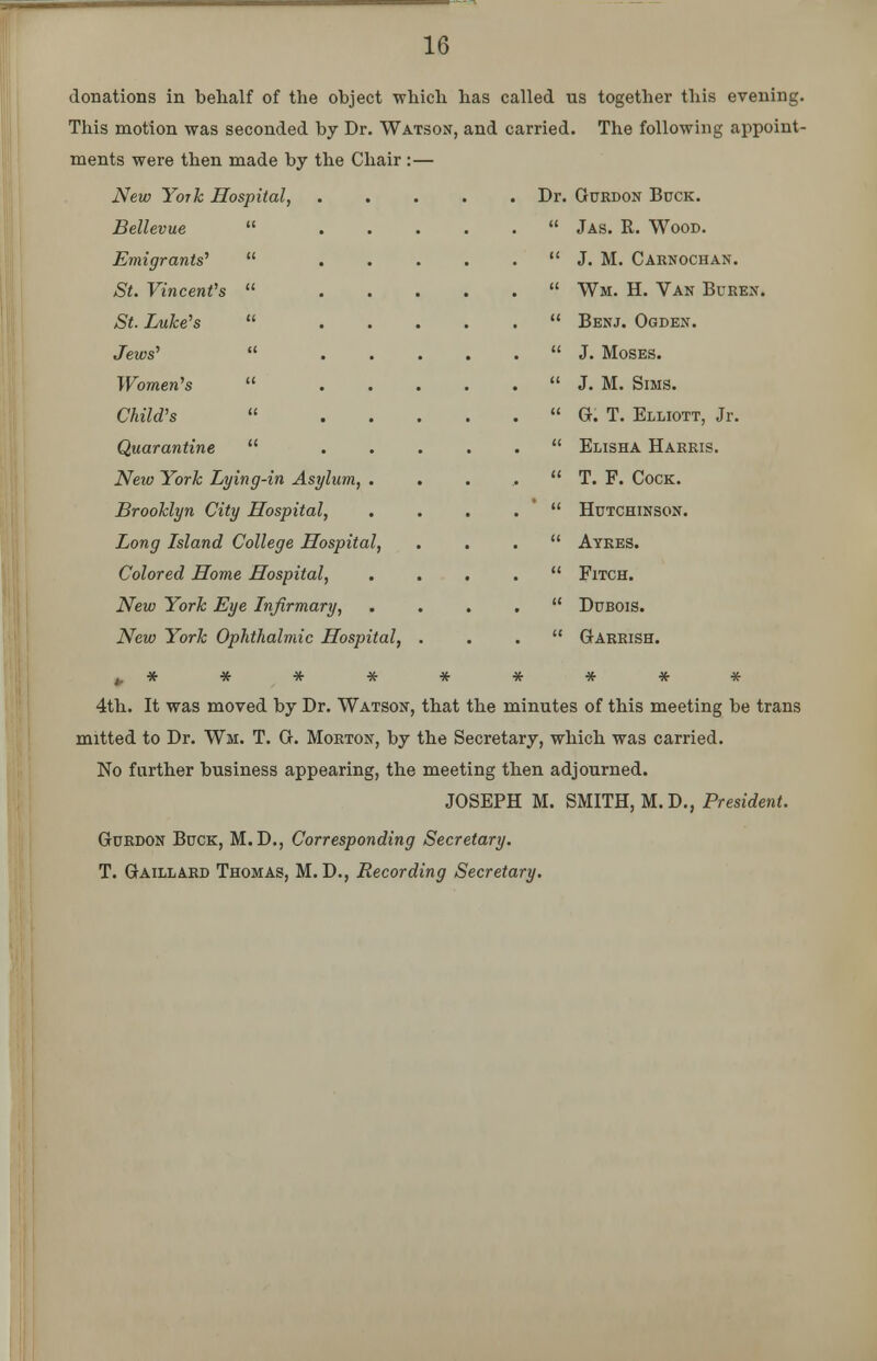 donations in behalf of the object which has called us together this evening. This motion was seconded by Dr. Watson, and carried. The following appoint- ments were then made by the Chair :— New York Hospital, Bellevue  Emigrants''  St. Vincent's  St. Luke's  Jews'  Women's  Child's « Quarantine  New York Lying-in Asylum, Brooklyn City Hospital, Long Island College Hospital, Colored Home Hospital, New York Eye Infirmary, New York Ophthalmic Hospital, 4th. It was moved by Dr. Watson, that the minutes of this meeting be trans mitted to Dr. Wm. T. G. Morton, by the Secretary, which was carried. No further business appearing, the meeting then adjourned. JOSEPH M. SMITH, M.D., President. Gurdon Buck, M. D., Corresponding Secretary. T. Gaillard Thomas, M. D., Recording Secretary. Dr. Gurdon Bock.  Jas. R. Wood.  J. M. Carnochan.  Wm. H. Van Buren.  Benj. Ogden.  J. Moses.  J. M. Sims.  G. T. Elliott, Jr.  Elisha Harris.  T. F. Cock.  Hutchinson.  Ayres.  Fitch.  Dubois.  Garrish.