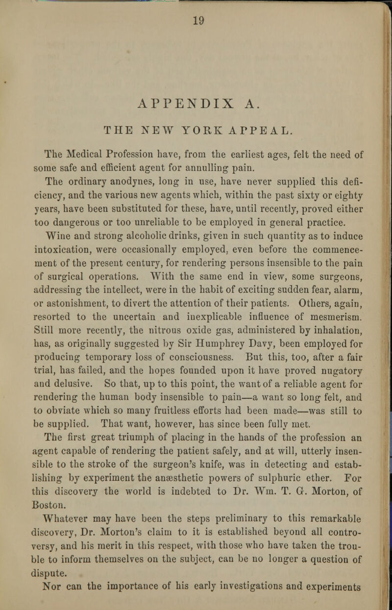 APPENDIX A. THE NEW YORK APPEAL. The Medical Profession have, from the earliest ages, felt the need of some safe and efficient agent for annulling pain. The ordinary anodynes, long in use, have never supplied this defi- ciency, and the various new agents which, within the past sixty or eighty years, have been substituted for these, have, until recently, proved either too dangerous or too unreliable to be employed in general practice. Wine and strong alcoholic drinks, given in such quantity as to induce intoxication, were occasionally employed, even before the commence- ment of the present century, for rendering persons insensible to the pain of surgical operations. With the same end in view, some surgeons, addressing the intellect, were in the habit of exciting sudden fear, alarm, or astonishment, to divert the attention of their patients. Others, again, resorted to the uncertain and inexplicable influence of mesmerism. Still more recently, the nitrous oxide gas, administered by inhalation, has, as originally suggested by Sir Humphrey Davy, been employed for producing temporary loss of consciousness. But this, too, after a fair trial, has failed, and the hopes founded upon it have proved nugatory and delusive. So that, up to this point, the want of a reliable agent for rendering the human body insensible to pain—a want so long felt, and to obviate which so many fruitless efforts had been made—was still to be supplied. That want, however, has since been fully met. The first great triumph of placing in the hands of the profession an agent capable of rendering the patient safely, and at will, utterly insen- sible to the stroke of the surgeon's knife, was in detecting and estab- lishing by experiment the anaesthetic powers of sulphuric ether. For this discovery the world is indebted to Dr. Wm. T. Gr. Morton, of Boston. Whatever may have been the steps preliminary to this remarkable discovery, Dr. Morton's claim to it is established beyond all contro- versy, and his merit in this respect, with those who have taken the trou- ble to inform themselves on the subject, can be no longer a question of dispute. Nor can the importance of his early investigations and experiments