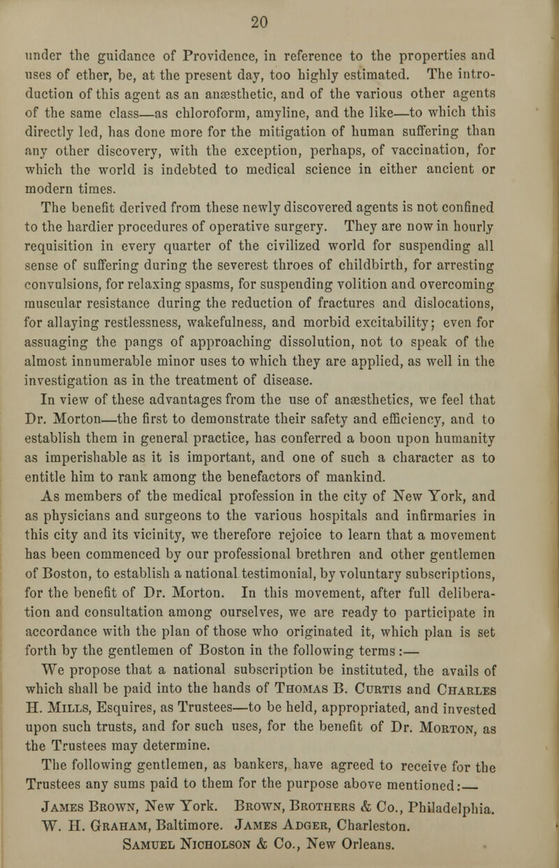 under the guidance of Providence, in reference to the properties and uses of ether, be, at the present day, too highly estimated. The intro- duction of this agent as an anaesthetic, and of the various other agents of the same class—as chloroform, amyline, and the like—to which this directly led, has done more for the mitigation of human suffering than any other discovery, with the exception, perhaps, of vaccination, for which the world is indebted to medical science in either ancient or modern times. The benefit derived from these newly discovered agents is not confined to the hardier procedures of operative surgery. They are now in hourly requisition in every quarter of the civilized world for suspending all sense of suffering during the severest throes of childbirth, for arresting convulsions, for relaxing spasms, for suspending volition and overcoming muscular resistance during the reduction of fractures and dislocations, for allaying restlessness, wakefulness, and morbid excitability; even for assuaging the pangs of approaching dissolution, not to speak of the almost innumerable minor uses to which they are applied, as well in the investigation as in the treatment of disease. In view of these advantages from the use of anaesthetics, we feel that Dr. Morton—the first to demonstrate their safety and efficiency, and to establish them in general practice, has conferred a boon upon humanity as imperishable as it is important, and one of such a character as to entitle him to rank among the benefactors of mankind. As members of the medical profession in the city of New York, and as physicians and surgeons to the various hospitals and infirmaries in this city and its vicinity, we therefore rejoice to learn that a movement has been commenced by our professional brethren and other gentlemen of Boston, to establish a national testimonial, by voluntary subscriptions, for the benefit of Dr. Morton. In this movement, after full delibera- tion and consultation among ourselves, we are ready to participate in accordance with the plan of those who originated it, which plan is set forth by the gentlemen of Boston in the following terms:— We propose that a national subscription be instituted, the avails of which shall be paid into the hands of Thomas B. Curtis and Charles H. Mills, Esquires, as Trustees—to be held, appropriated, and invested upon such trusts, and for such uses, for the benefit of Dr. Morton, as the Trustees may determine. The following gentlemen, as bankers, have agreed to receive for the Trustees any sums paid to them for the purpose above mentioned: James Brown, New York. Brown, Brothers & Co., Philadelphia. W. H. Graham, Baltimore. James Adger, Charleston. Samuel Nicholson & Co., New Orleans.