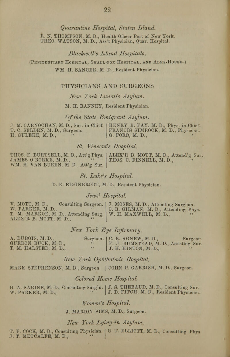 Quarantine Hospital, Staten Island. R. N. THOMPSON, M. D., Health Officer Port of New York. THEO. WATSON, M. D., Ass't Physician, Quar. Hospital. BlackwelVs Island Hospitals. (Penitentiary Hospital, Small-pox Hospital, and Alms-House.) WM. H. SANGER, M. D., Resident Physician. PHYSICIANS AND SUEGEONS New York Lunatic Asylum. M. H. RANNEY, Resident Physician. Of the State Emigrant Asylum. J. M. CARNOCHAN, M. D., Sur.-in-Chief. T. C. SELDEN, M. D., Surgeon. H. GULEKE, M. D., HENRY B. FAY, M. D., Phys.-in-Chief. FRANCIS SIMROCK, M. D., Physician. G. FORD, M. D., St. Vincent's Hospital. THOS. E. BURTSELL, M. D., Att'g Phys. JAMES O'RORKE, M. D., WM. H. VAN BUREN, M. D., Att'g Sur. ALEX'R B. MOTT, M. D., Attend'g Sur. THOS. C. FINNELL, M. D., St. Luke's Hospital. D. E. EIGINBRODT, M. D., Resident Physician. Jeivs' Hospital. V. MOTT, M. D., Consulting Surgeon. I J. MOSES, M. D., Attending Surgeon. W. PARKER, M. D.,  C. R. GILMAN, M. D., Attending Phys. T. M. MARKOE, M. D.. Attending Surg. I W. H. MAXWELL, M. D., ALEX'R B. MOTT, M. D., New York Eye Infirmary. A. DUBOIS, M. D., Surgeon. GURDON BUCK, M. D., T. M. HALSTED, M. D., C. R. AGNEW, M. D., Surgeon. F. J. BUMSTEAD, M. D., Assisting Sur. J. H. HINTON, M. D., New York Ophthalmic Hospital. MARK STEPHENSON, M. D., Surgeon. | JOHN P. GARRISH, M. D., Surgeon. Colored Home Hospital. G. A. SABINE, M. D., Consulting Surg'n. I J. S. THEBAUD, M.D., Consulting Sur. AV. PARKER, M. D.,  | J. D. FITCH, M. D., Resident Physician. Women's Hospital. J. MARION SIMS, M. D., Surgeon. New York Lying-in Asylum. T. F. COCK, M. D., Consulting Physician. I G. T. ELLIOTT, M. D., Consulting Phys. J. T. METCALFE, M. D.,  |