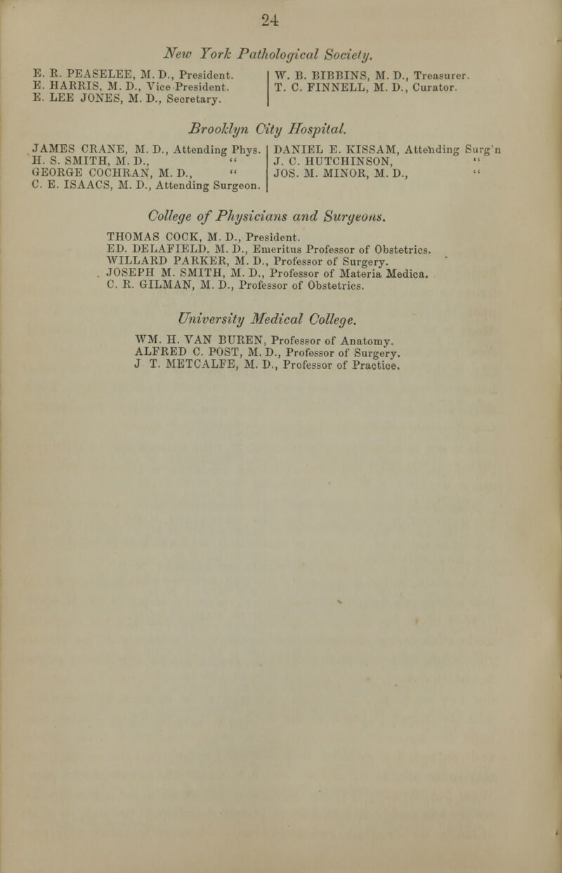 New York Pathological Society. E. R. PEASELEE, M.D., President. E. HARRIS, M.D., Vice President. E. LEE JONES, M. D., Secretary. W. B. BIBBINS, M. D., Treasurer. T. C. FINNELL, M. D., Curator. Brooklyn City Hospital. JAMES CRANE, M. D., Attending Phys. H. S. SMITH, M. D., GEORGE COCHRAN, M. D., C. E. ISAACS, M. D., Attending Surgeon. DANIEL E. KISSAM, Attending Surg'n J. C. HUTCHINSON, JOS. M. MINOR, M. D., College of Physicians and Surgeons. THOMAS COCK, M. D., President, ED. DELAFIELD. M. D., Emeritus Professor of Obstetrics. WILLARD PARKER, M. D., Professor of Surgery. . JOSEPH M. SMITH, M. D., Professor of Materia Medica. C. R. GILMAN, M. D., Professor of Obstetrics. University Medical College. WM. H. VAN BUREN, Professor of Anatomy. ALFRED C. POST, M. D., Professor of Surgery. J T. METCALFE, M. D., Professor of Practice.