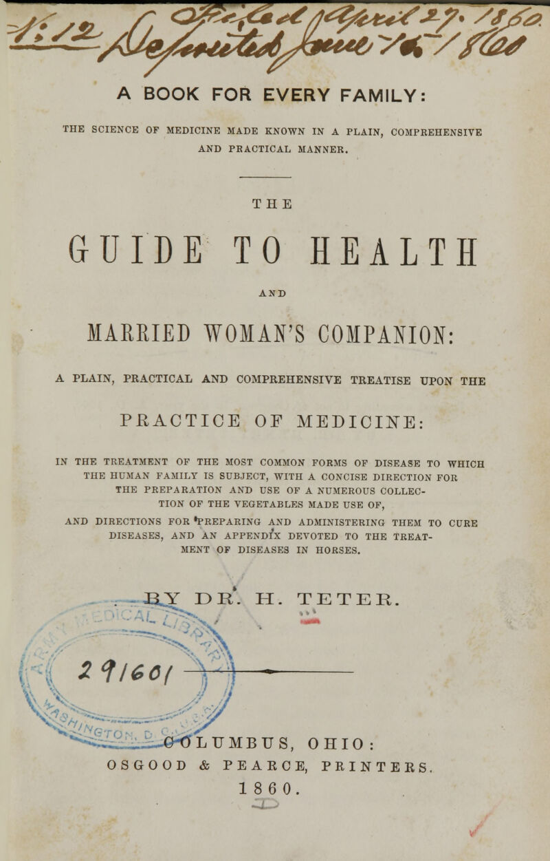 y/>je- A BOOK FOR EVERY FAMILY: THE SCIENCE OF MEDICINE MADE KNOWN IN A PLAIN, COMPREHENSIVE AND PRACTICAL MANNER. THE GUIDE TO HEALTH AND MARRIED WOMAN'S COMPANION: A PLAIN, PRACTICAL AND COMPREHENSIVE TREATISE UPON THE PRACTICE OF MEDICINE: IN THE TREATMENT OF THE MOST COMMON FORMS OF DISEASE TO WHICH THE HUMAN FAMILY IS SUBJECT, WITH A CONCISE DIRECTION FOR THE PREPARATION AND USE OF A NUMEROUS COLLEC- TION OF THE VEGETABLES MADE USE OF, AND DIRECTIONS FOR •PREPARING AND ADMINISTERING THEM TO CURE DISEASES, AND AN APPENDIX DEVOTED TO THE TREAT- MENT OF DISEASES IN HORSES. Y E>R. H. TETER 2f/*0f LTJMBUS, OHIO : OSGOOD & PEAKCE, PRINTERS. 1860.