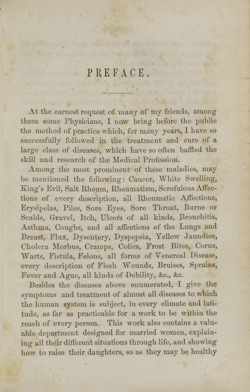 PREFACE. At the earnest request of many of my friends, among them some Physicians, I now bring before the public the method of practice which, for many years, I have so successfully followed in the treatment and cure of a large class of diseases, which have so often baffled the skill and research of the Medical Profession. Among the most prominent of these maladies, may be mentioned the following: Cancer, White Swelling, King's Evil, Salt Rheum, Rheumatism, Scrofulous Affec- tions of every description, all Rheumatic Affections, Erysipelas, Piles, Sore Eyes, Sore Throat, Burns or Scalds, Gravel, Itch, Ulcers of all kinds, Bronchitis, Asthma, Coughs, and all affections of the Lungs and Breast, Flux, Dysentery, Dyspepsia, Yellow Jaundice, Cholera Morbus, Cramps, Colics, Frost Bites, Corns, Warts, Fistula, Felons, all forms of Venereal Disease, every description of Flesh Wounds, Bruises, Sprains, Fever and Ague, all kinds of Debility, &c, &c. Besides the diseases above enumerated, I give the symptoms and treatment of almost all diseases to which the human system is subject, in every climate and lati- tude, as far as practicable for a work to be within the reach of every person. This work also contains a valu- able department designed for married women, explain- ing all their different situations through life, and showing how to raise their daughters, so as they may be healthy
