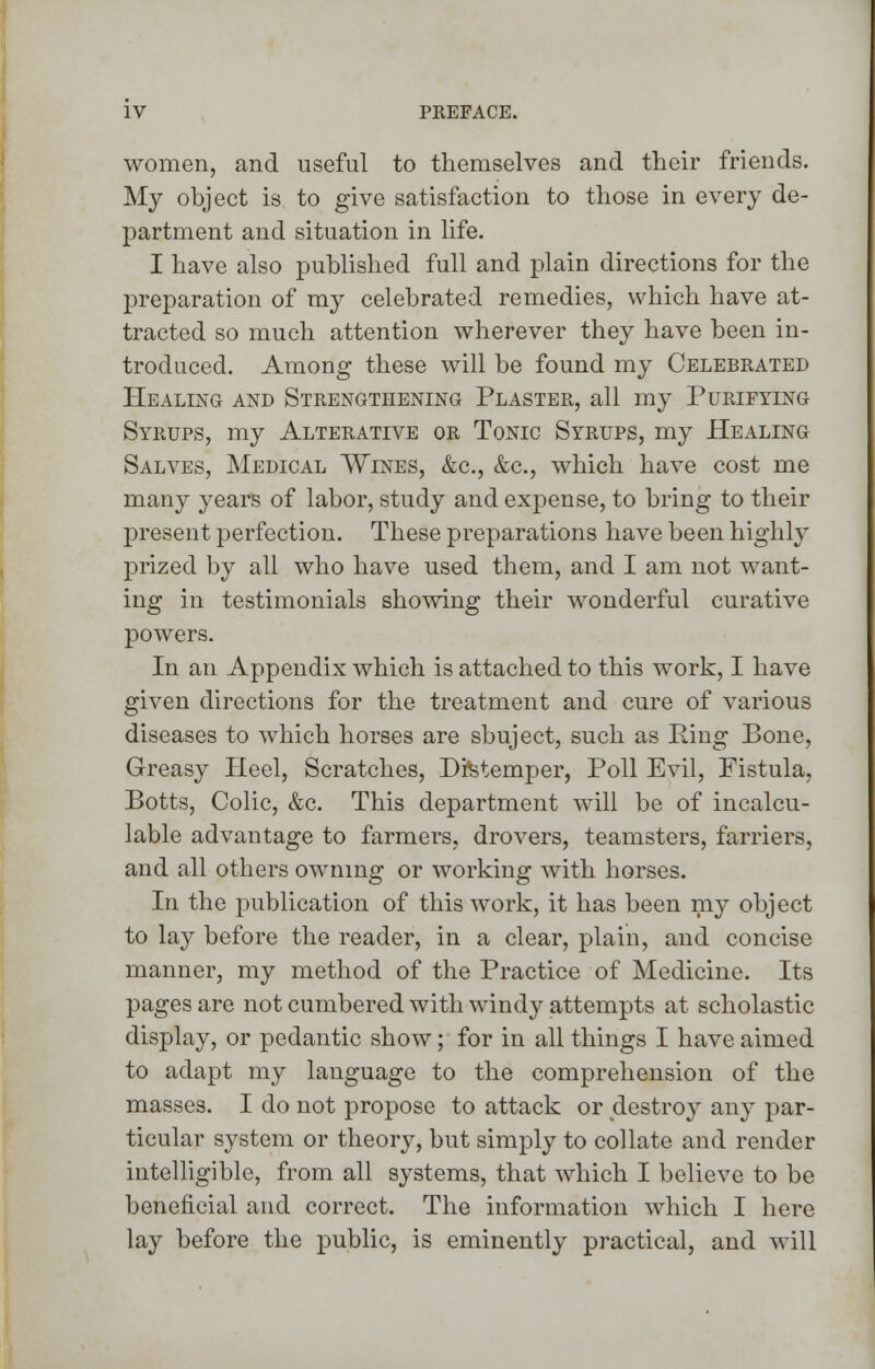 women, and useful to themselves and their friends. My object is to give satisfaction to those in every de- partment and situation in life. I have also published full and plain directions for the preparation of my celebrated remedies, which have at- tracted so much attention wherever they have been in- troduced. Among these will be found my Celebrated Healing and Strengthening Plaster, all my Purifying Syrups, my Alterative or Tonic Syrups, my Healing Salves, Medical Wines, &c, &c, which have cost me many years of labor, study and expense, to bring to their present perfection. These preparations have been highly prized by all who have used them, and I am not want- ing in testimonials showing their wonderful curative powers. In an Appendix which is attached to this work, I have given directions for the treatment and cure of various diseases to which horses are sbuject, such as Ring Bone, Greasy Heel, Scratches, Distemper, Poll Evil, Fistula, Botts, Colic, &c. This department will be of incalcu- lable advantage to farmers, drovers, teamsters, farriers, and all others owning or working with horses. In the publication of this work, it has been my object to lay before the reader, in a clear, plain, and concise manner, my method of the Practice of Medicine. Its pages are not cumbered with windy attempts at scholastic display, or pedantic show; for in all things I have aimed to adapt my language to the comprehension of the masses. I do not propose to attack or destroy any par- ticular system or theory, but simply to collate and render intelligible, from all systems, that which I believe to be beneficial and correct. The information which I here lay before the public, is eminently practical, and will