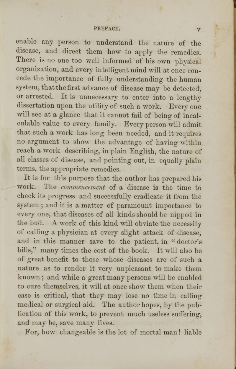 enable any person to understand the nature of the disease, and direct them how to apply the remedies. There is no one too well informed of his own physical organization, and every intelligent mind will at once con- cede the importance of fully understanding the human system, that the first advance of disease may he detected, or arrested. It is unnecessary to enter into a lengthy dissertation upon the utility of such a work. Every one will see at a glance that it cannot fail of being of incal- culable value to every family. Every person will admit that such a work has long been needed, and it requires no argument to show the advantage of having within reach a work describing, in plain English, the nature of all classes of disease, and pointing out, in equally plain terms, the appropriate remedies. It is for this purpose that the author has prepared his work. The commencement of a disease is the time to check its progress and successfully eradicate it from the system ; and it is a matter of paramount importance to every one, that diseases of all kinds should be nipped in the bud. A work of this kind will obviate the necessity of calling a physician at every slight attack of disease, and in this manner save to the patient, in  doctor's bills, many times the cost of the book. It will also be of great benefit to those whose diseases are of such a nature as to render it very unpleasant to make them known; and while a great many persons will be enabled to cure themselves, it will at once show them when their case is critical, that they may lose no time in calling medical or surgical aid. The author hopes, by the pub- lication of this work, to prevent much useless suffering, and may be, save many lives. For, how changeable is the lot of mortal man ! liable