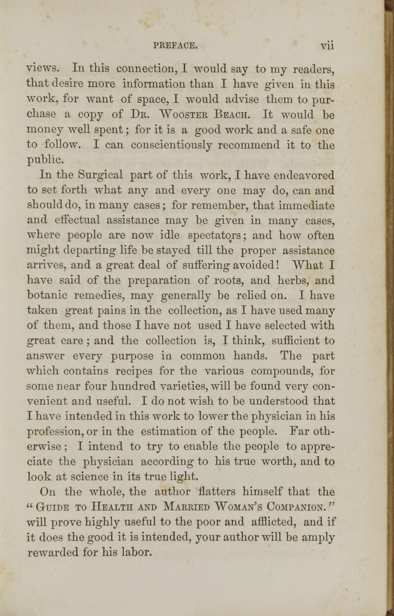 views. In this connection, I would say to my readers, that desire more information than I have given in this work, for want of space, I would advise them to pur- chase a copy of Dr. Wooster Beach. It would be money well spent; for it is a good work and a safe one to follow. I can conscientiously recommend it to the public. In the Surgical part of this work, I have endeavored to set forth what any and every one may do, can and should do, in many cases; for remember, that immediate and effectual assistance may be given in many cases, where people are now idle spectators; and how often might departing life be stayed till the proper assistance arrives, and a great deal of suffering avoided! What I have said of the preparation of roots, and herbs, and botanic remedies, may generally be relied on. I have taken great pains in the collection, as I have used many of them, and those I have not used I have selected with great care; and the collection is, I think, sufficient to answer every purpose iot common hands. The part which contains recipes for the various compounds, for some near four hundred varieties, will be found very con- venient and useful. I do not wish to be understood that I have intended in this work to lower the physician in his profession, or in the estimation of the people. Far oth- erwise ; I intend to try to enable the people to appre- ciate the physician according to his true worth, and to look at science in its true light. On the whole, the author natters himself that the  Guide to Health and Married Woman's Companion.  will prove highly useful to the poor and afflicted, and if it does the good it is intended, your author will be amply rewarded for his labor.