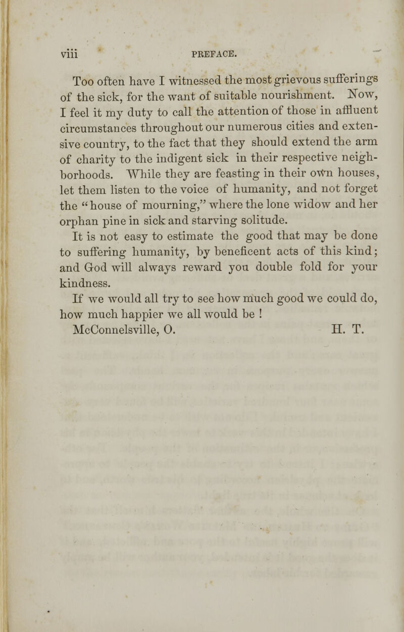 Too often have I witnessed the most grievous sufferings of the sick, for the want of suitable nourishment. Now, I feel it my duty to call the attention of those in affluent circumstances throughout our numerous cities and exten- sive country, to the fact that they should extend the arm of charity to the indigent sick in their respective neigh- borhoods. While they are feasting in their own houses, let them listen to the voice of humanity, and not forget the  house of mourning, where the lone widow and her orphan pine in sick and starving solitude. It is not easy to estimate the good that may be done to suffering humanity, by beneficent acts of this kind; and God will always reward you double fold for your kindness. If we would all try to see how much good we could do, how much happier we all would be ! McConnelsville, 0. H. T.