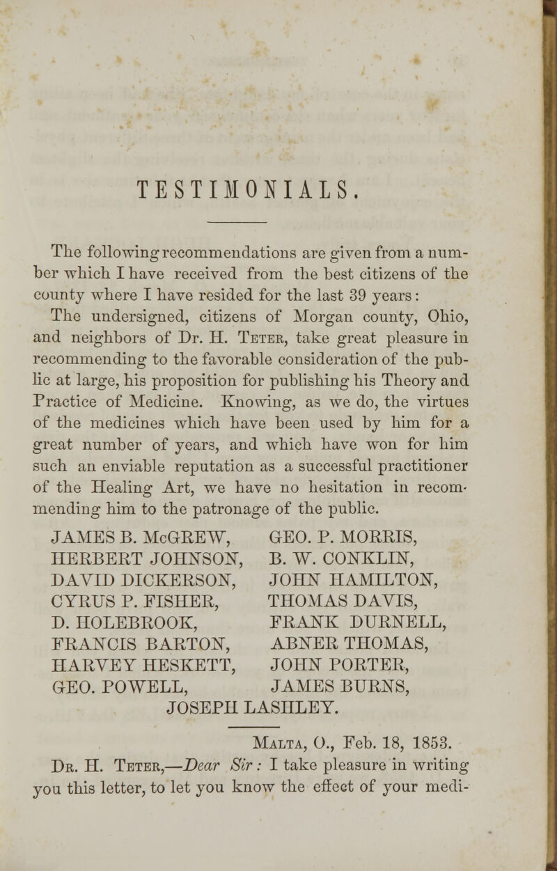TESTIMONIALS. The following recommendations are given from a num- ber which I have received from the best citizens of the county where I have resided for the last 39 years: The undersigned, citizens of Morgan county, Ohio, and neighbors of Dr. H. Teter, take great pleasure in recommending to the favorable consideration of the pub- he at large, his proposition for publishing his Theory and Practice of Medicine. Knowing, as we do, the virtues of the medicines which have been used by him for a great number of years, and which have won for him such an enviable reputation as a successful practitioner of the Healing Art, we have no hesitation in recom- mending him to the patronage of the public. JAMES B. McGREW, GEO. P. MORRIS, HERBERT JOHNSON, B. W. CONKLIN, DAVID DICKERSON, JOHN HAMILTON, CYRUS P. FISHER, THOMAS DAVIS, d. holebrook, FRANK DURNELL, FRANCIS BARTON, ABNER THOMAS, HARVEY HESKETT, JOHN PORTER, GEO. POWELL, JAMES BURNS, JOSEPH LASHLEY. Malta, O., Feb. 18, 1853. Dr. H. Teter,—Dear Sir: I take pleasure in writing you this letter, to let you know the effect of your medi-