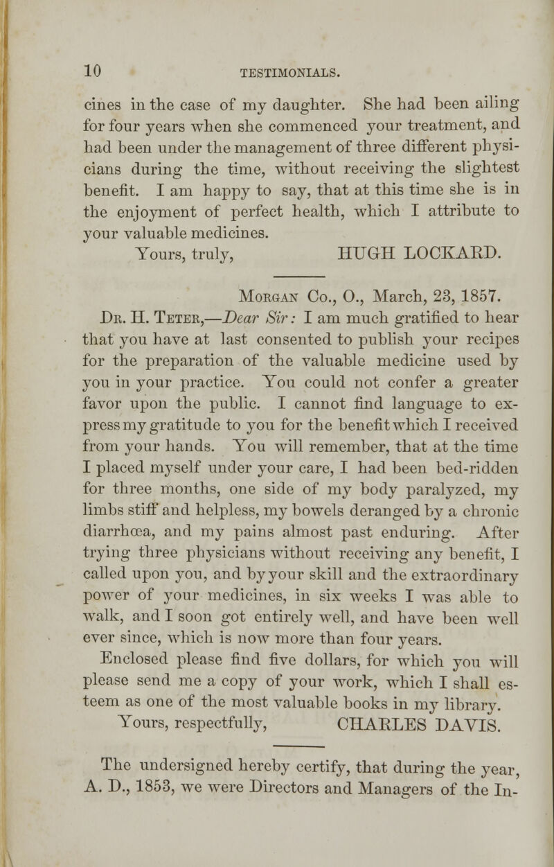 cines in the case of my daughter. She had been ailing for four years when she commenced your treatment, and had been under the management of three different physi- cians during the time, without receiving the slightest benefit. I am happy to say, that at this time she is in the enjoyment of perfect health, which I attribute to your valuable medicines. Yours, truly, HUGH LOCKARD. Morgan Co., O., March, 23,1857. Dr. H. Teter,—Dear Sir: I am much gratified to hear that you have at last consented to publish your recipes for the preparation of the valuable medicine used by you in your practice. You could not confer a greater favor upon the public. I cannot find language to ex- press my gratitude to you for the benefit which I received from your hands. You will remember, that at the time I placed myself under your care, I had been bed-ridden for three months, one side of my body paralyzed, my limbs stiff and helpless, my bowels deranged by a chronic diarrhoea, and my pains almost past enduring. After trying three physicians without receiving any benefit, I called upon you, and by your skill and the extraordinary power of your medicines, in six weeks I was able to walk, and I soon got entirely well, and have been well ever since, which is now more than four years. Enclosed please find five dollars, for which you will please send me a copy of your work, which I shall es- teem as one of the most valuable books in my library. Yours, respectfully, CHARLES DAVIS. The undersigned hereby certify, that during the year, A. D., 1853, we were Directors and Managers of the In-