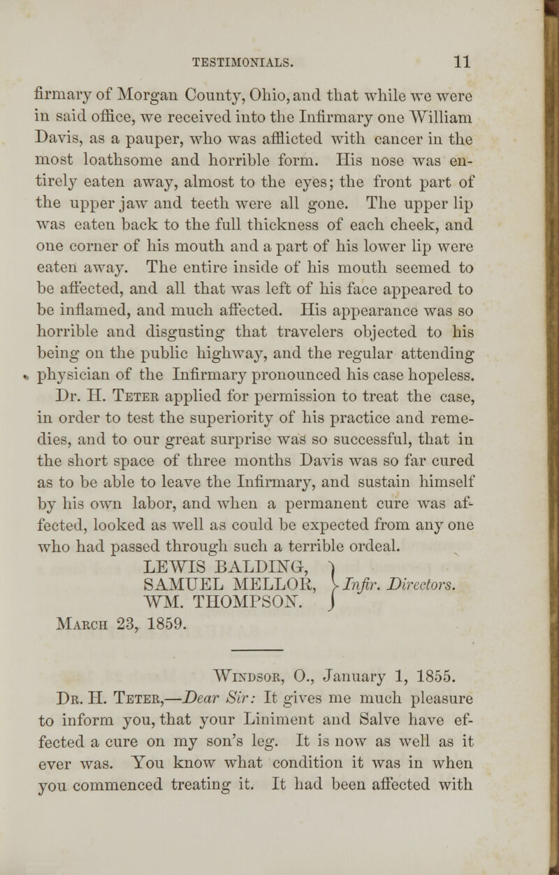 firmary of Morgan County, Ohio, and that while we were in said office, we received into the Infirmary one William Davis, as a pauper, who was afflicted with cancer in the most loathsome and horrible form. His nose was en- tirely eaten away, almost to the eyes; the front part of the upper jaw and teeth were all gone. The upper lip was eaten back to the full thickness of each cheek, and one corner of his mouth and a part of his lower lip were eaten away. The entire inside of his mouth seemed to be affected, and all that was left of his face appeared to be inflamed, and much affected. His appearance was so horrible and disgusting that travelers objected to his being on the public highway, and the regular attending physician of the Infirmary pronounced his case hopeless. Dr. H. Teter applied for permission to treat the case, in order to test the superiority of his practice and reme- dies, and to our great surprise was so successful, that in the short space of three months Davis was so far cured as to be able to leave the Infirmary, and sustain himself by his own labor, and when a permanent cure was af- fected, looked as well as could be expected from any one who had passed through such a terrible ordeal. LEWIS BALDING, ) SAMUEL MELLOR, } Infir. Directors. WM. THOMPSON. J March 23, 1859. Windsor, O., January 1, 1855. Dr. H. Teter,—Dear Sir: It gives me much pleasure to inform you, that your Liniment and Salve have ef- fected a cure on my son's leg. It is now as well as it ever was. You know what condition it was in when you commenced treating it. It had been affected with