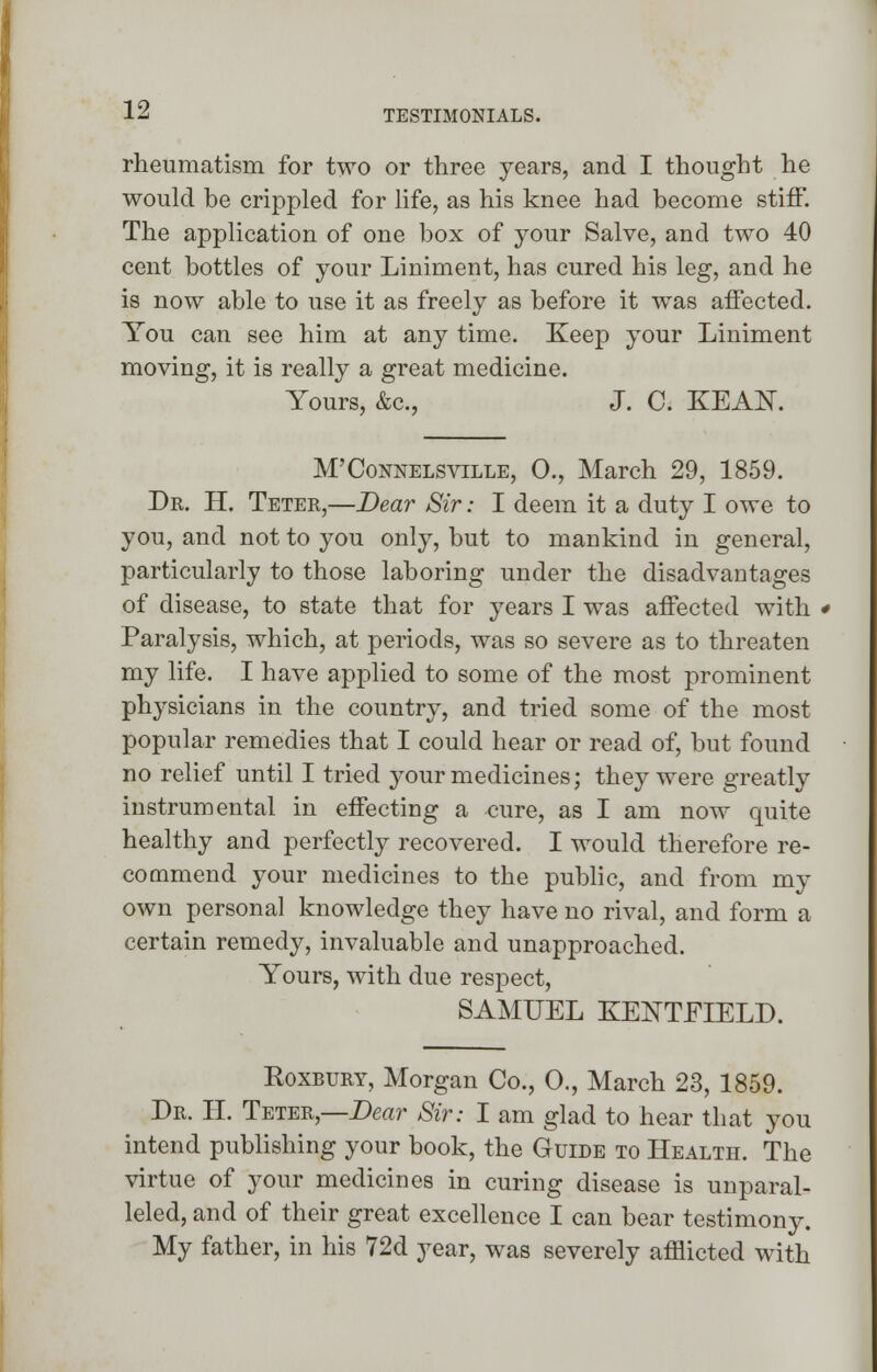 rheumatism for two or three years, and I thought he would be crippled for life, as his knee had become stiff. The application of one box of your Salve, and two 40 cent bottles of your Liniment, has cured his leg, and he is now able to use it as freely as before it was affected. You can see him at any time. Keep your Liniment moving, it is really a great medicine. Yours, &c, J. C. KEAN. M'Connelsville, 0., March 29, 1859. Dr. H. Teter,—Dear Sir: I deem it a duty I owe to you, and not to you only, but to mankind in general, particularly to those laboring under the disadvantages of disease, to state that for years I was affected with * Paralysis, which, at periods, was so severe as to threaten my life. I have applied to some of the most prominent physicians in the country, and tried some of the most popular remedies that I could hear or read of, but found no relief until I tried your medicines; they were greatly instrumental in effecting a cure, as I am now quite healthy and perfectly recovered. I would therefore re- commend your medicines to the public, and from my own personal knowledge they have no rival, and form a certain remedy, invaluable and unapproached. Yours, with due respect, SAMUEL KENTFIELD. Koxbury, Morgan Co., 0., March 23, 1859. Dr. H. Teter,—Dear Sir: I am glad to hear that you intend publishing your book, the Guide to Health. The virtue of your medicines in curing disease is unparal- leled, and of their great excellence I can bear testimony. My father, in his 72d year, was severely afflicted with