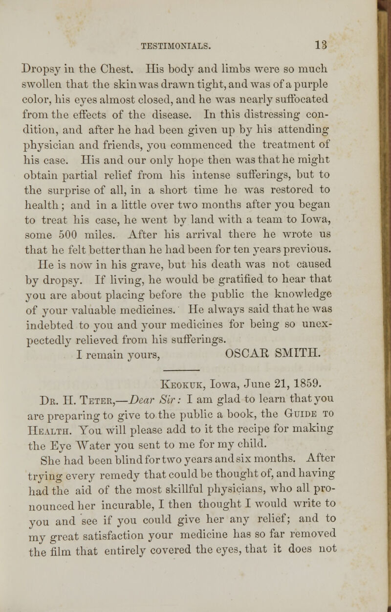 Dropsy in the Chest. His body and limbs were so much swollen that the skin was drawn tight, and was of a purple color, his eyes almost closed, and he was nearly suffocated from the effects of the disease. In this distressing con- dition, and after he had been given up by his attending physician and friends, you commenced the treatment of his case. His and our only hope then was that he might obtain partial relief from his intense sufferings, but to the surprise of all, in a short time he was restored to health; and in a little over two months after you began to treat his case, he went by land with a team to Iowa, some 500 miles. After his arrival there he wrote us that he felt better than he had been for ten years previous. He is now in his grave, but his death was not caused by dropsy. If living, he would be gratified to hear that you are about placing before the public the knowledge of your valuable medicines. He always said that he was indebted to you and your medicines for being so unex- pectedlv relieved from his sufferings. I remain yours, OSCAR SMITH. Keokuk, Iowa, June 21,1859. Dr. H. Teter,—Dear Sir: I am glad to learn that you are preparing to give to the public a book, the Guide to Health. You will please add to it the recipe for making the Eye AVater you sent to me for my child. She had been blind for two years and six months. After trying every remedy that could be thought of, and having had the aid of the most skillful physicians, who all pro- nounced her incurable, I then thought I would write to you and see if you could give her any relief; and to my great satisfaction your medicine has so far removed the film that entirely covered the eyes, that it does not
