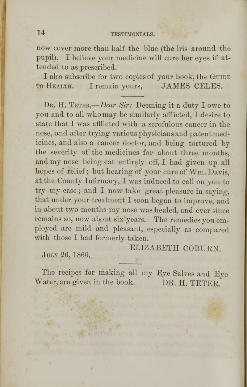 now cover more than half the blue (the iris around the pupil). I believe your medicine will cure her eyes if at- tended to as prescribed. I also subscribe for two copies of your book, the Guide to Health. I remain yours, JAMES CELES. Dr. H. Teter,—Dear Sir: Deeming it a duty I owe to you and to all who may be similarly afflicted, I desire to state that I was afflicted with a scrofulous cancer in the nose, and after trying various physicians and patent med- icines, and also a cancer doctor, and being tortured by the severity of the medicines for about three months, and my nose being eat entirely off, I had given up all hopes of relief; but hearing of your cure of Wm. Davis, at the County Infirmary, I was induced to call on you to try my case; and I now take great pleasure in saying, that under your treatment I soon began to improve, and in about two months my nose was healed, and ever since remains so, now about six years. The remedies you em- ployed are mild and pleasant, especially as compared with those I had formerly taken. ELIZABETH COBUKN. July 26,1860. The recipes for making all my Eye Salves and Eye Water, are given in the book. DR. II. TETER.