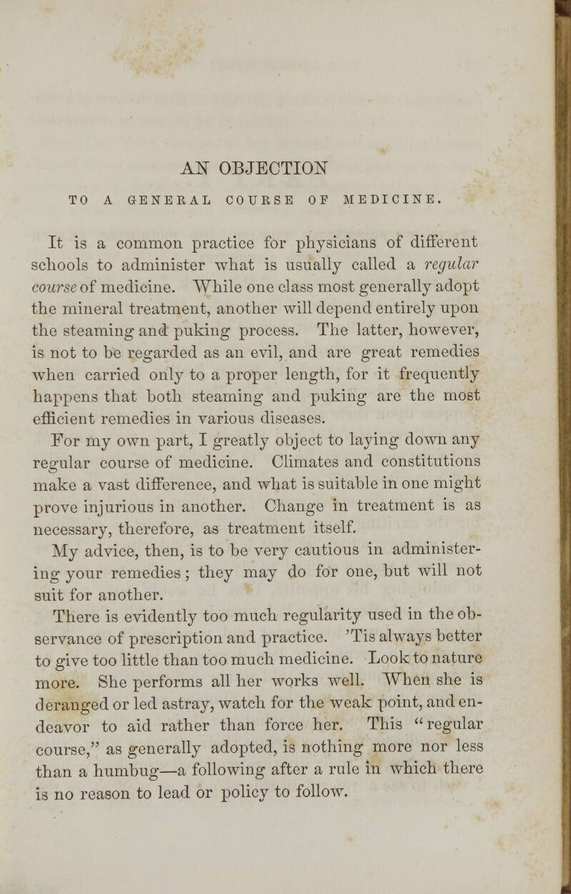 AN OBJECTION TO A GENERAL COURSE OF MEDICINE. It is a common practice for physicians of different schools to administer what is usually called a regular course of medicine. While one class most generally adopt the mineral treatment, another will depend entirely upon the steaming and puking process. The latter, however, is not to be regarded as an evil, and are great remedies when carried only to a proper length, for it frequently happens that both steaming and puking are the most efficient remedies in various diseases. For my own part, I greatly object to laying down any regular course of medicine. Climates and constitutions make a vast difference, and what is suitable in one might prove injurious in another. Change in treatment is as necessary, therefore, as treatment itself. My advice, then, is to be very cautious in administer- ing your remedies; they may do for one, but will not suit for another. There is evidently too much regularity used in the ob- servance of prescription and practice. 'Tis always better to give too little than too much medicine. Look to nature more. She performs all her works well. When she is deranged or led astray, watch for the weak point, and en- deavor to aid rather than force her. This regular course, as generally adopted, is nothing more nor less than a humbug—a following after a rule in which there is no reason to lead or policy to follow.