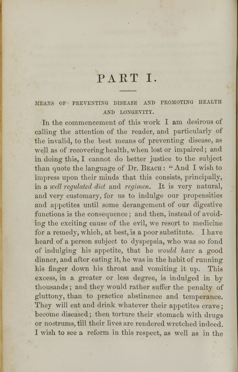 MEANS OF PREVENTING DISEASE AND PROMOTING HEALTH AND LONGEVITY. Ill the commencement of this work I am desirous of calling the attention of the reader, and particularly of the invalid, to the best means of preventing disease, as well as of recovering health, when lost or impaired; and in doing this, I cannot do better justice to the subject than quote the language of Dr. Beach :  And I wish to impress upon their minds that this consists, principally, in a well regulated diet and regimen. It is very natural, and very customary, for us to indulge our propensities and appetites until some derangement of our digestive functions is the consequence; and then, instead of avoid- ing the exciting cause of the evil, we resort to medicine for a remedy, which, at best, is a poor substitute. I have heard of a person subject to dyspepsia, who was so fond of indulging his appetite, that he would have a good dinner, and after eating it, he was in the habit of running his finger down his throat and vomiting it up. This excess, in a greater or less degree, is indulged in by thousands ; and they would rather suffer the penalty of gluttony, than to practice abstinence and temperance. They will eat and drink whatever their appetites crave; become diseased; then torture their stomach with drugs or nostrums, till their lives are rendered wretched indeed. I wish to see a reform in this respect, as well as in the