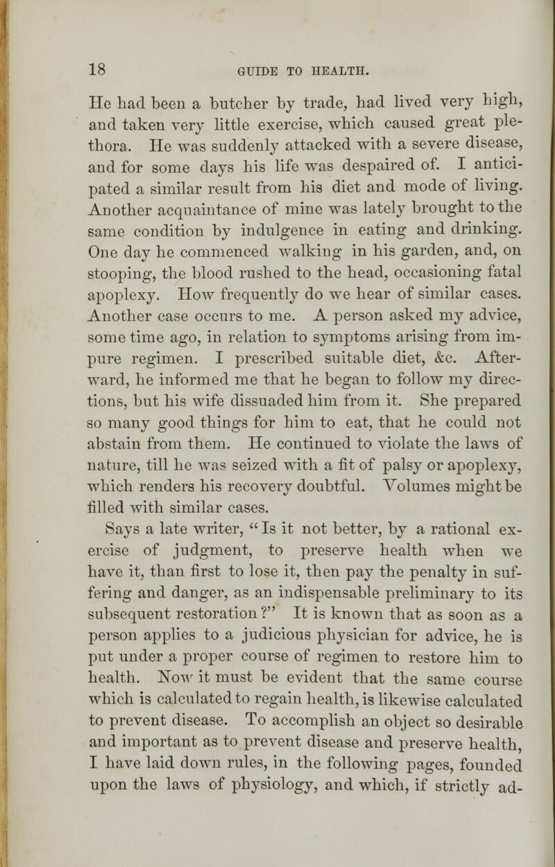 He had been a butcher by trade, had lived very high, and taken very little exercise, which caused great ple- thora. He was suddenly attacked with a severe disease, and for some days his life was despaired of. I antici- pated a similar result from his diet and mode of living. Another acquaintance of mine was lately brought to the same condition by indulgence in eating and drinking. One day he commenced walking in his garden, and, on stooping, the blood rushed to the head, occasioning fatal apoplexy. How frequently do we hear of similar cases. Another case occurs to me. A person asked my advice, some time ago, in relation to symptoms arising from im- pure regimen. I prescribed suitable diet, &c. After- ward, he informed me that he began to follow my direc- tions, but his wife dissuaded him from it. She prepared so many good things for him to eat, that he could not abstain from them. He continued to violate the laws of nature, till he was seized with a fit of palsy or apoplexy, which renders his recovery doubtful. Volumes might be filled with similar cases. Says a late writer,  Is it not better, by a rational ex- ercise of judgment, to preserve health when we have it, than first to lose it, then pay the penalty in suf- fering and danger, as an indispensable preliminary to its subsequent restoration V It is known that as soon as a person applies to a judicious physician for advice, he is put under a proper course of regimen to restore him to health. Now it must be evident that the same course which is calculated to regain health, is likewise calculated to prevent disease. To accomplish an object so desirable and important as to prevent disease and preserve health, I have laid down rules, in the following pages, founded upon the laws of physiology, and which, if strictly ad-