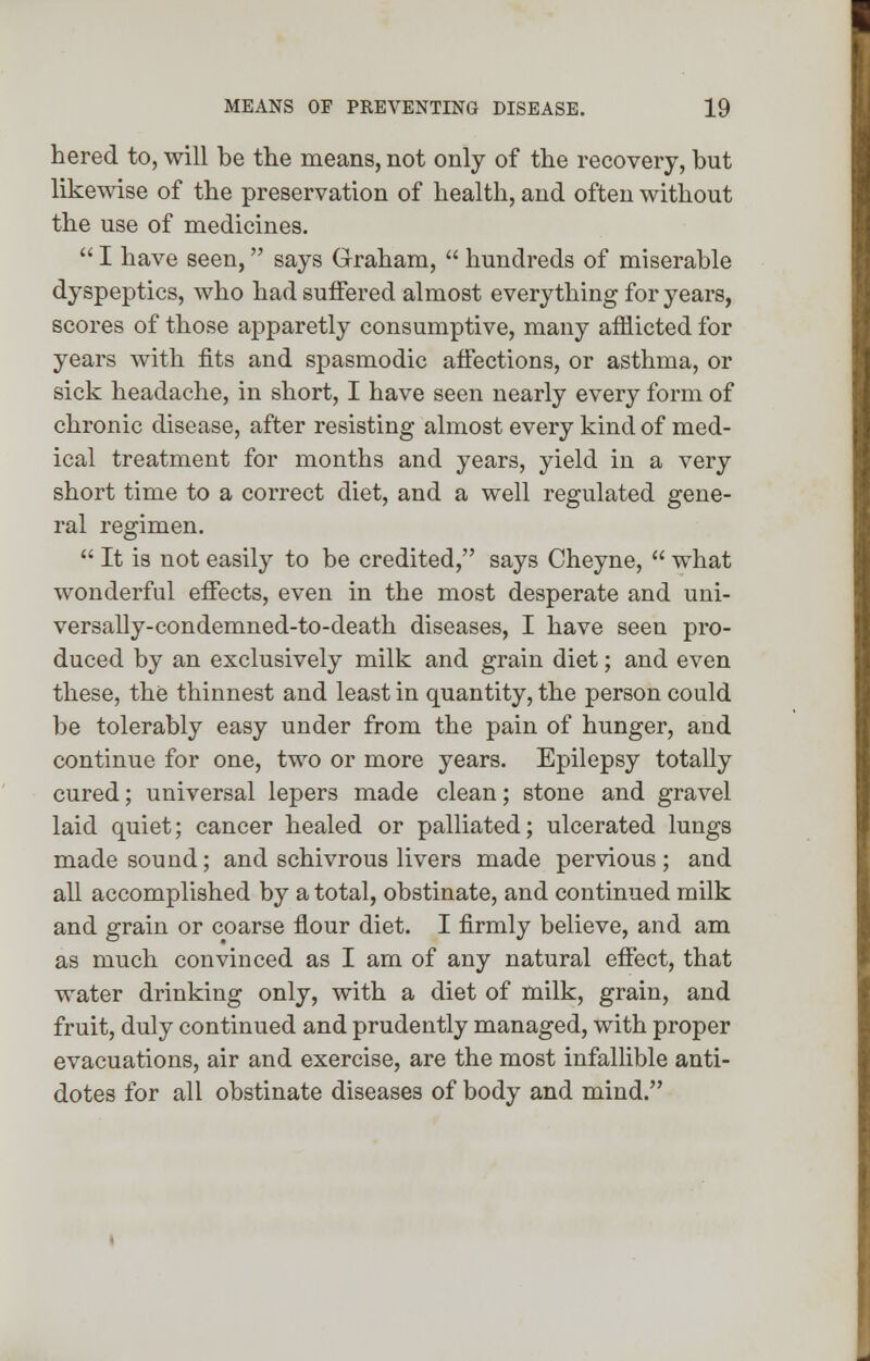 hered to, will be the means, not only of the recovery, but likewise of the preservation of health, and often without the use of medicines.  I have seen, says Graham,  hundreds of miserable dyspeptics, who had suffered almost everything for years, scores of those apparetly consumptive, many afflicted for years with fits and spasmodic affections, or asthma, or sick headache, in short, I have seen nearly every form of chronic disease, after resisting almost every kind of med- ical treatment for months and years, yield in a very short time to a correct diet, and a well regulated gene- ral regimen.  It is not easily to be credited, says Cheyne,  what wonderful effects, even in the most desperate and uni- versally-condemned-to-death diseases, I have seen pro- duced by an exclusively milk and grain diet; and even these, the thinnest and least in quantity, the person could be tolerably easy under from the pain of hunger, and continue for one, two or more years. Epilepsy totally cured; universal lepers made clean; stone and gravel laid quiet; cancer healed or palliated; ulcerated lungs made sound; and schivrous livers made pervious; and all accomplished by a total, obstinate, and continued milk and grain or coarse flour diet. I firmly believe, and am as much convinced as I am of any natural effect, that water drinking only, with a diet of milk, grain, and fruit, duly continued and prudently managed, with proper evacuations, air and exercise, are the most infallible anti- dotes for all obstinate diseases of body and mind.