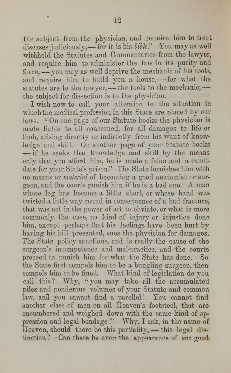 the subject from the physician, and require him to treat diseases judiciously,— for it is his bible. You may as well withhold the Statutes and Commentaries from the lawyer, and require him to administer the law in its purity and force, — you may as wrell deprive the mechanic of his tools, and require him to build you a house,— for what the statutes are to the lawyer, — the tools to the mechanic, — the subject for dissection is to the physician. I wish now to call your attention to the situation in which the medical profession in this State are placed by our laws.  On one page of our Statute books the physician is made liable to all concerned, for all damages to life or limb, arising directly or indirectly from his want of know- ledge and skill. On another page of your Statute books — if he seeks that knowledge and skill by the means only that you afford him, he is made a felon and a candi- date for your State's prison. The State furnishes him with no means or material of becoming a good anatomist or sur- geon, and the courts punish him if he is a bad one. A man whose leg has become a little short, or whose hand was twisted a little way round in consequence of a bad fracture, that, was not in the power of art to obviate, or what is more commonly the case, no kind of injury or injustice done him, except perhaps that his feelings have been hurt by having his bill presented, sues the physician for damages. The State policy sanctions, and is really the cause of the surgeon's incompetence and mal-practice, and the courts proceed to punish him for what the State has done. So the State first compels him to be a bungling surgeon, then compels him to be fined. What kind of legislation do you call this? Why, you may take all the accumulated piles and ponderous volumes of your Statute and common law, and you cannot find a parellel! You cannot find another class of men on all Heaven's footstool, that are encumbered and weighed down with the same kind of op- pression and legal bondage ! Why. I ask, in the name of Heaven, should there be this partiality, — this legal dis- tinction? Can there be even the appearance of one good