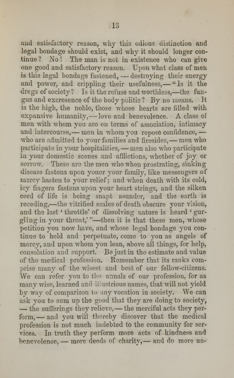 and satisfactory reason, why this odious distinction and legal bondage should exist, and why it should longer con- tinue ? No ! The man is not in existence who can give one good and satisfactory reason. Upon what class of men is this legal bondage fastened, — destroying their energy and power, and crippling their usefulness,— Is it the dregs of society? Is it the refuse and worthless,—the fun- gus and excresence of the body politic ? By no means. It is the high, the noble, those witose hearts are filled with expansive humanity,— love and benevolence. A class of men with whom you are on terms of association, intimacy and intercourse,— men in whom you repose confidence, — who are admitted to your families and firesides,— men who participate in your hospitalities, — men also who participate in your domestic scenes and afflictions, whether of joy or sorrow. These are the men who when prostrating, sinking disease fastens upon youor your family, like messengers of mercy hasten to your relief; and when death with its cold, icy fingers fastens upon your heart strings, and the silken cord of life is being snapt asunder, and the earth is receding,—the vitrified scales of death obscure your vision, and the last' throttle' of dissolving nature is heard ' gur- gling in your throat,'—then it is that these men, whose petition you now have, and whose legal bondage you con- tinue to hold and perpetuate, come to you as angels of mercy, and upon whom you lean, above all things, for help, consolation and support. Be just in the estimate and value of the medical profession. Remember that its ranks com- prise many of the wisest and best of our fellow-citizens. We can refer you to the annals of our profession, for as many wise, learned and illustrious names, that will not yield by way of comparison to any vocation in society. We can ask you to sum up the good that they are doing to society, — the sufferings they relieve,— the merciful acts they per- form, — and you will thereby discover that the medical profession is not much indebted to the community for ser- vices. In truth they perform more acts of kindness and benevolence, — more deeds of charity,— and do more un-