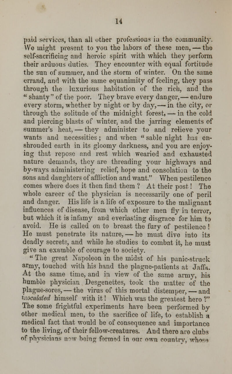paid services, than all other professions in the community. We might present to you the labors of these men, — the self-sacrificing and heroic spirit with which they perform their arduous duties. They encounter with equal fortitude the sun of summer, and the storm of winter. On the same errand, and with the same equanimity of feeling, they pass through the luxurious habitation of the rich, and the  shanty of the poor. They brave every danger,— endure every storm, whether by night or by day,— in the city, or through the solitude of the midnight forest, — in the cold and piercing blasts of winter} and the jarring elements of summer's heat, — they administer to and relieve your wants and necessities; and when  sable night has en- shrouded earth in its gloomy darkness, and you are enjoy- ing that repose and rest which wearied and exhausted nature demands, they are threading your highways and by-ways administering relief, hope and consolation to the sons and daughters of affliction and want. When pestilence comes where does it then find them ? At their post! The whole career of the physician is necessarily one of peril and danger. His life is a life of exposure to the malignant influences of disease, from which other men fly in terror, but which it is infamy and everlasting disgrace for him to avoid. He is called on to breast the fury of pestilence ! He must penetrate its nature, — he must dive into its deadly secrets, and while he studies to combat it, he must give an examble of courage to society.  The great Napoleon in the midst of his panic-struck army, touched with his hand the plague-patients at Jaffa. At the same time, and in view of the same army, his humble physician Desgenettes, took the matter of the plague-sores, — the virus of this mortal distemper, — and inoculated himself with it! Which was the greatest hero ? The some frightful experiments have been performed by other medical men, to the sacrifice of life, to establish a medical fact that would be of consequence and importance to the living, of their fellow-creatures. And there are clubs of physicians now bein£ forraod in our own country, whn~rt