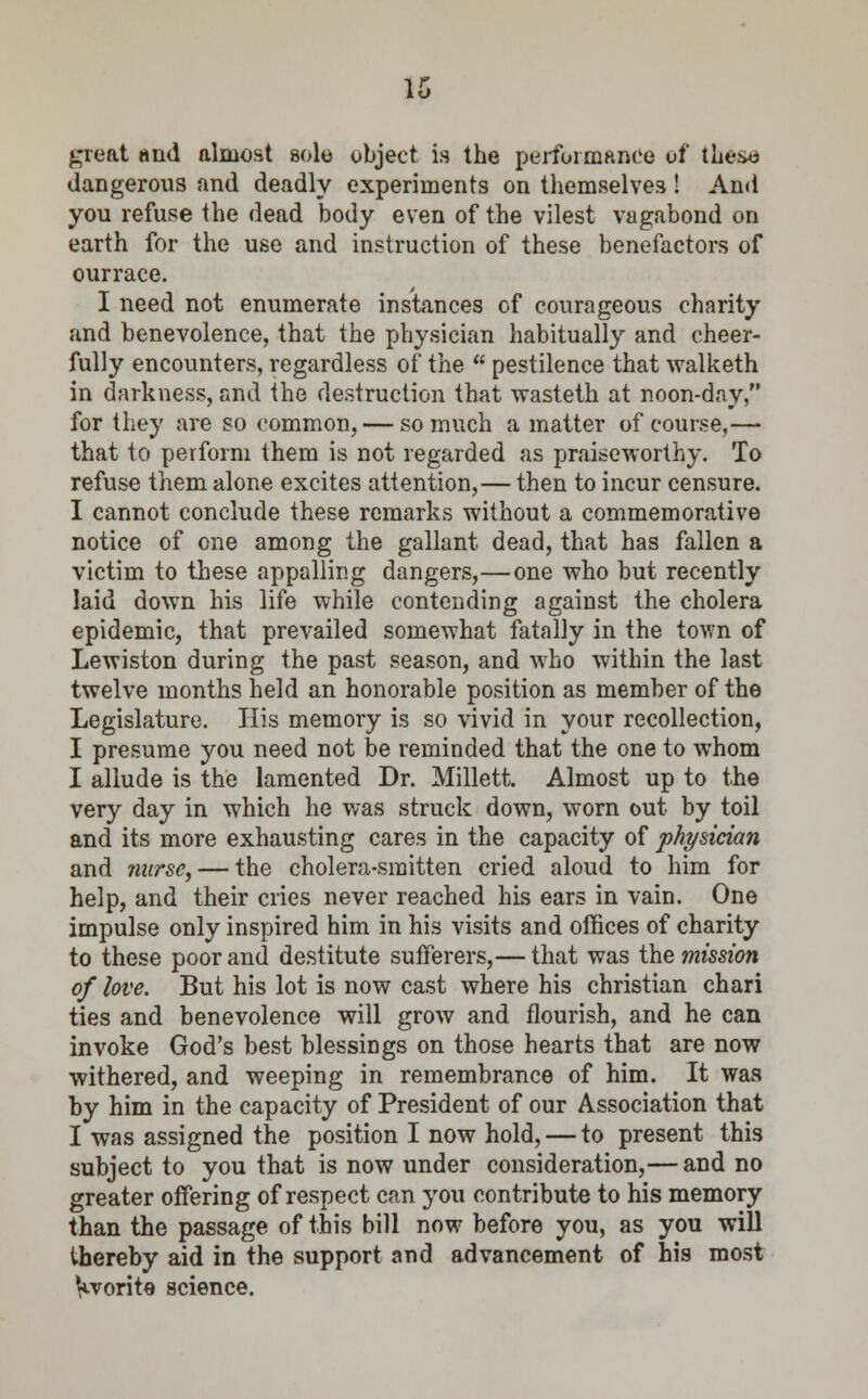 great and almost sole object, is the performance of these dangerous and deadly experiments on themselves ! And you refuse the dead body even of the vilest vagabond on earth for the use and instruction of these benefactors of ourrace. I need not enumerate instances of courageous charity and benevolence, that the physician habitually and cheer- fully encounters, regardless of the  pestilence that walketh in darkness, and the destruction that wasteth at noon-day, for they are so common, — so much a matter of course,— that to perform them is not regarded as praiseworthy. To refuse them alone excites attention,— then to incur censure. I cannot conclude these remarks without a commemorative notice of one among the gallant dead, that has fallen a victim to these appalling dangers,—one who but recently laid down his life while contending against the cholera epidemic, that prevailed somewhat fatally in the town of Lewiston during the past season, and who within the last twelve months held an honorable position as member of the Legislature. His memory is so vivid in your recollection, I presume you need not be reminded that the one to whom I allude is the lamented Dr. Millett. Almost up to the very day in which he was struck down, worn out by toil and its more exhausting cares in the capacity of physician and nurse, — the cholera-smitten cried aloud to him for help, and their cries never reached his ears in vain. One impulse only inspired him in his visits and offices of charity to these poor and destitute sufferers,— that was the mission of love. But his lot is now cast where his christian chari ties and benevolence will grow and flourish, and he can invoke God's best blessings on those hearts that are now withered, and weeping in remembrance of him. It was by him in the capacity of President of our Association that I was assigned the position I now hold, — to present this subject to you that is now under consideration,— and no greater offering of respect can you contribute to his memory than the passage of this bill now before you, as you will thereby aid in the support and advancement of his most Vvorite science.