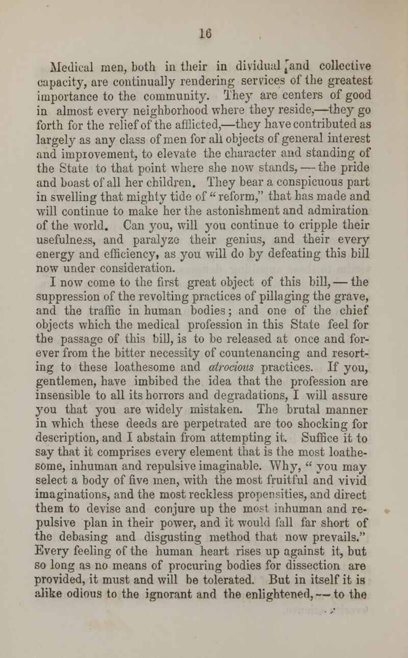 Medical men, both in their in dividual [and collective capacity, are continually rendering services of the greatest importance to the community. They are centers of good in almost every neighborhood where they reside,—they go forth for the relief of the afflicted,—they have contributed as largely as any class of men for all objects of general interest and improvement, to elevate the character and standing of the State to that point where she now stands, — the pride and boast of all her children. They bear a conspicuous part in swelling that mighty tide of  reform, that has made and will continue to make her the astonishment and admiration of the world. Can you, will you continue to cripple their usefulneis, and paralyze their genius, and their every energy and efficiency, as you will do by defeating this bill now under consideration. I now come to the first great object of this bill, — the suppression of the revolting practices of pillaging the grave, and the traffic in human bodies; and one of the chief objects which the medical profession in this State feel for the passage of this bill, is to be released at once and for- ever from the bitter necessity of countenancing and resort- ing to these loathesome and atrocious practices. If you, gentlemen, have imbibed the idea that the profession are insensible to all its horrors and degradations, I will assure you that you are widely mistaken. The brutal manner in which these deeds are perpetrated are too shocking for description, and I abstain from attempting it. Suffice it to say that it comprises every element that is the most loathe- some, inhuman and repulsive imaginable. Why,  you may select a body of five men, with the most fruitful and vivid imaginations, and the most reckless propensities, and direct them to devise and conjure up the most inhuman and re- pulsive plan in their power, and it would fall far short of the debasing and disgusting method that now prevails. Every feeling of the human heart rises up against it, but so long as no means of procuring bodies for dissection are provided, it must and will be tolerated. But in itself it is alike odious to the ignorant and the enlightened, — to the