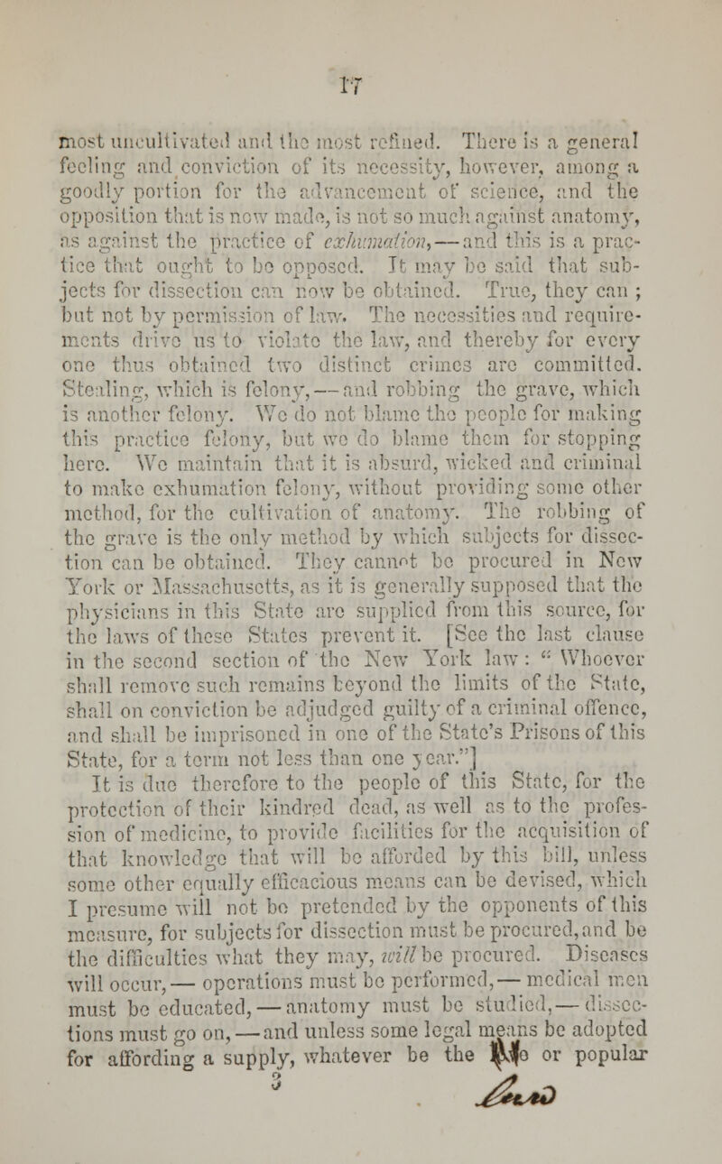 V most uncultivated and the most : G i sd. There is a general feeling and conviction of its necessity, however, anion a goodly portion for the jmont of science, and the opposition that is now made, is not so much against anatomy, as against the practice of exhumation, — an ' I a prac- tice that ought to be opposed. r ho said that sub- jects for dissection can now be obtained. True, they can ; but not by permission of law. The necessities and require- ts drive us to violate the law, and thereby for every one thus obtaii > distinct crimes are committed. ling, which is felony, — and robbing the grave, which is another felony. Wo do not blame the people for making this practice felony, but wo do blame them for stopping here. We maintain that it is absurd, wicked and criminal to make exhumation felony, without providing some other method, for the cultivation of anatomy. The robbing of the grave is the only method by which subjects for dissec- tion can be obtained. They cannot be procured in New York or Massachusetts, as it is generally supposed that the physicians in this State arc supplied from tins source, for the laws of these States prevent it. [See the last clause in the second section of the New York law: ': Whoever shall remove such remains beyond the limits of the State, shall on conviction be adjudged guilty of a criminal offence, and shall be imprisoned in one of the State's Prisons of this State, for a term not less than one year.] It is due therefore to the people of this State, for the protection of their kindred dead, as well as to the profes- sion of medicine, to provide facilities for the acquisition of that knowledge that will be afforded by this bill, unless some other equally efficacious means can be devised, which I presume will not bo pretended by the opponents of this measure, for subjects for dissection must be procured, and be the difficulties what they may, ivitthQ procured. Diseases will occur,— operations must bo performed,— medical men must be educated, — anatomy must be studied,—dissec- tions must go on, — and unless some legal means be adopted for affording a supply, whatever be the ^fe or popular 3 j£*d