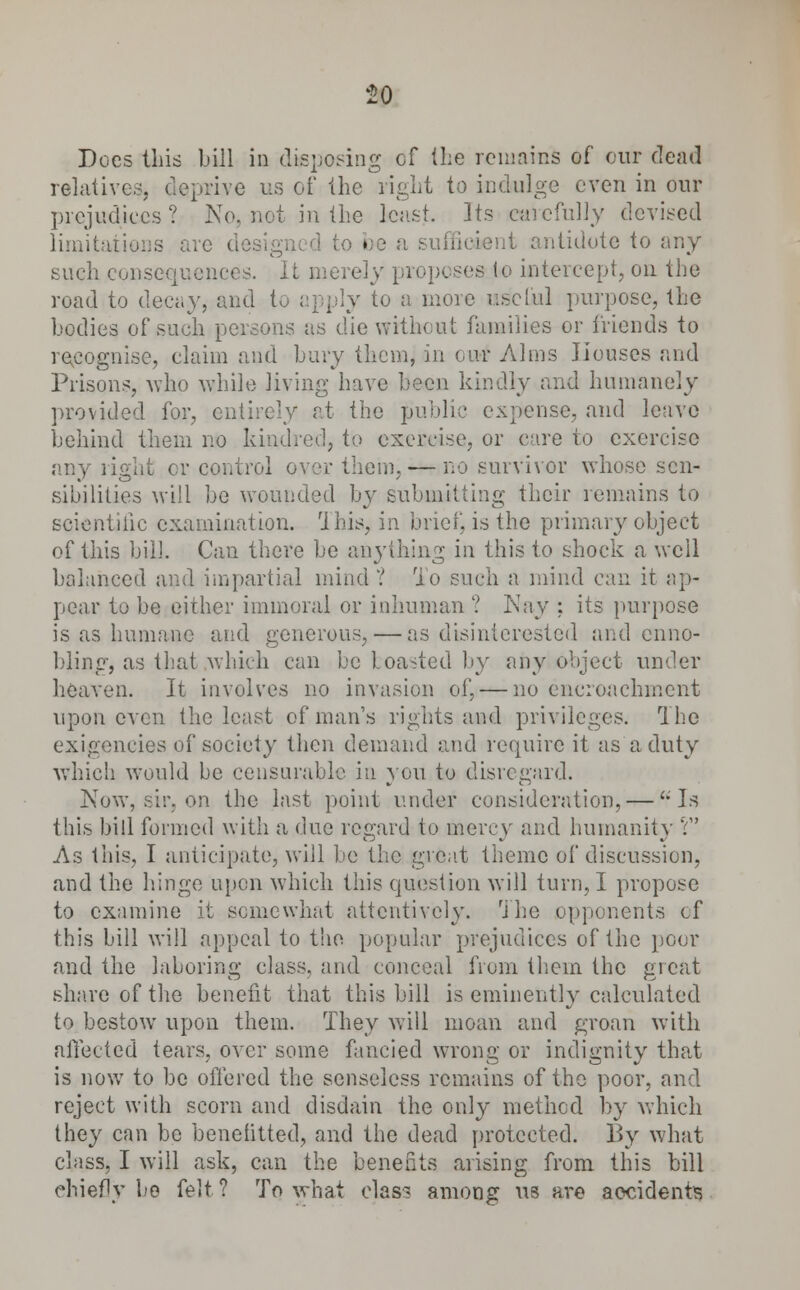 £0 Does this bill in disposing of (he remains of our dead relatives, deprive us of the light to indulge even in our prejudices ? No, not in (lie least. Its carefully devised limitations arc cl be a Lent antidote to any such consequences. It merely | to intercept, on the road to decay, and to apply to a more us'cUil purpose, the bodies of such persons as die without families or friends to recognise, claim and bury them, in cur Alms Houses and Prisons, who while living have been kindly and humanely provided for, entirely at the public expense, and leave behind them no kindred, to exercise, or care to exercise any right or control over them,-—no survivor whose sen- sibilities will be wounded by submitting their remains to scientific examination. This, in brief, is the primary object of this bill Can there be anything in this to shock a well balanced and impartial mind ? To such a mind can it ap- pear to be either immoral or inhuman ? Kay : its purpose is as humane and generous, — as disinterested and enno- bling, as that which can be toasted by any object under heaven. It involves no invasion of, — no encroachment upon even the least of man's rights and privileges. The exigencies of society then demand and require it as a duty which would be censurable in you to disregard. Now, sir, on the last point under consideration, — '-'Is this bill formed with a due regard to mercy and humanity V As this, I anticipate, will be the great theme of discussion, and the hinge upon which this question will turn, I propose to examine it somewhat attentively. The opponents cf this bill will appeal to the popular prejudices of the poor and the laboring class, and conceal from them the great share of the benefit that this bill is eminently calculated to bestow upon them. They will moan and groan with affected tears, over some fancied wrong or indignity that is now to be offered the senseless remains of the poor, and reject with scorn and disdain the only method by which they can be benefitted, and the dead protected. By what class, I will ask, can the benefits arising from this bill chief!v be felt? To what class among us are accidents