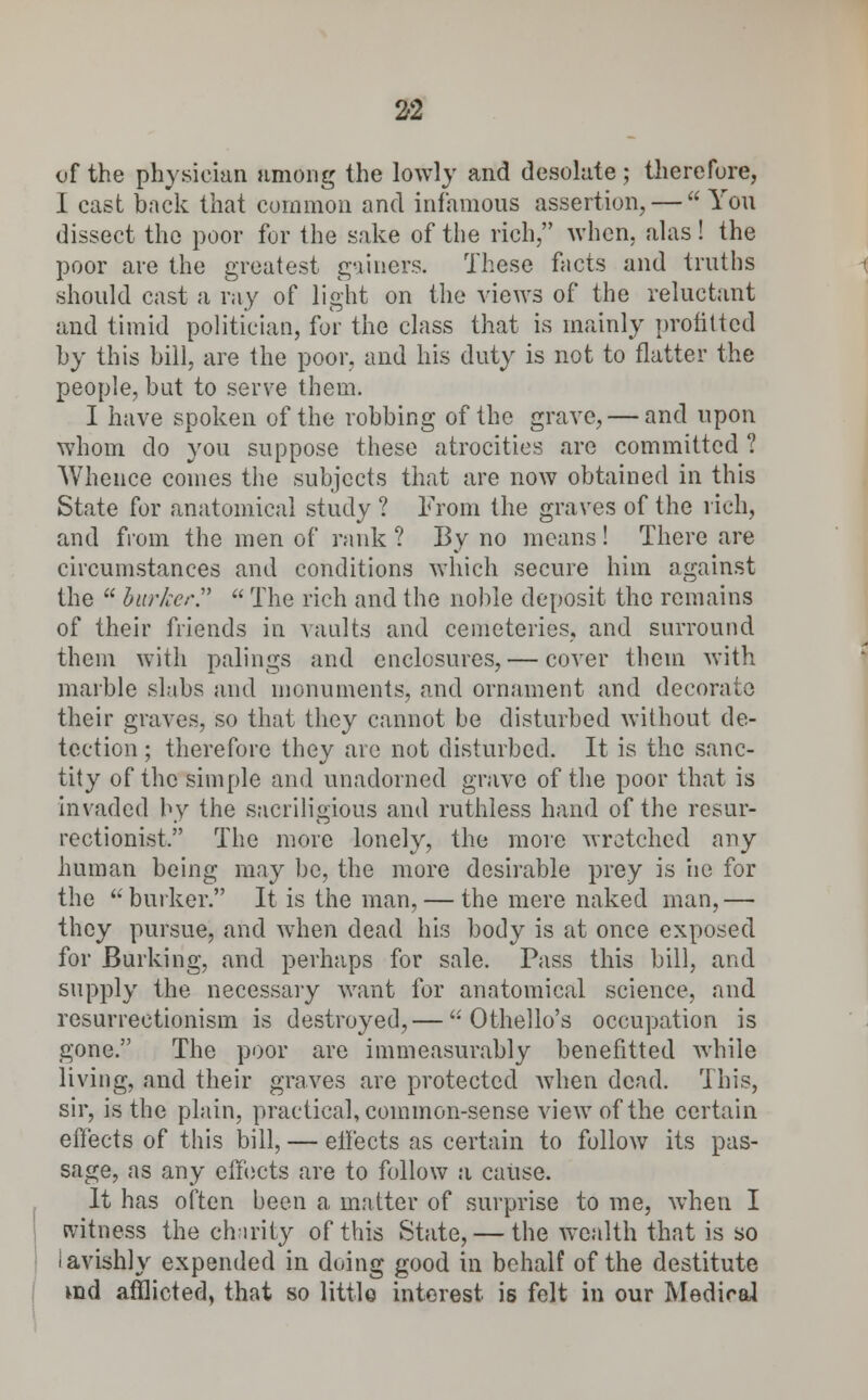 2-2 of the physician among the lowly and desolate; therefore, I cast back that common and infamous assertion, —  You dissect the poor for the sake of the rich, when, alas! the poor are the greatest gainers. These facts and truths should cast a ray of light on the views of the reluctant and timid politician, for the class that is mainly profittcd by this bill, are the poor, and his duty is not to flatter the people, but to serve them. I have spoken of the robbing of the grave, — and upon whom do you suppose these atrocities are committed ? Whence comes the subjects that are now obtained in this State for anatomical study ? From the graves of the rich, and from the men of rank ? By no means! There are circumstances and conditions which secure him against the  barker.  The rich and the noble deposit the remains of their friends in vaults and cemeteries, and surround them with palings and enclosures, — cover them with marble slabs and monuments, and ornament and decorate their graves, so that they cannot be disturbed without de- tection ; therefore they are not disturbed. It is the sanc- tity of the simple and unadorned grave of the poor that is invaded by the sacriligious and ruthless hand of the resur- rectionist, The more lonely, the move wretched any human being may be, the more desirable prey is he for the burker. It is the man, — the mere naked man,— they pursue, and when dead his body is at once exposed for Burking, and perhaps for sale. Pass this bill, and supply the necessary want for anatomical science, and vesuvreetionism is destroyed,— Othello's occupation is gone. The poor are immeasurably benefitted while living, and their graves are protected when dead. This, sir, is the plain, practical, common-sense view of the certain effects of this bill, — effects as certain to follow its pas- sage, as any effects are to follow a cause. It has often been a matter of surprise to me, when I witness the charity of this State, — the wealth that is so lavishly expended in doing good in behalf of the destitute ind afflicted, that so little interest, is felt in our Mediral