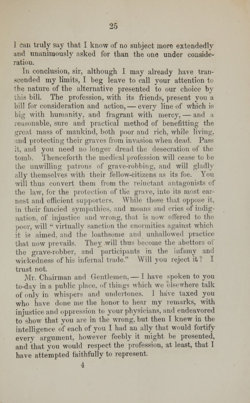 I can truly say that I know of no subject more extendedly and unanimously asked for than the one under conside- ration. In conclusion, sir, although I may already have tran- scended my limits, I beg leave to call your attention to the nature of the alternative presented to our choice by this bill. The profession, with its friends, present you a bill for consideration and action, — every line of which is big with humanity, and fragrant with mercy, — and a reasonable, sure and practical method of benefitting the great mass of mankind, both poor and rich, while living. and protecting their graves from invasion when dead. Pass it, and you need no longer dread the desecration of the tomb. Thenceforth the medical profession will cease to be the unwilling patrons of grave-robbing, and will gladly ally themselves with their fellow-citizens as its foe. You will thus convert them from the reluctant antagonists of the law, for the protection of the grave, into its most ear- nest and efficient supporters. While those that oppose it, in their fancied sympathies, and moans and cries of indig- nation, of injustice and wrong, that is now offered to the poor, will  virtually sanction the enormities against which it is aimed, and the loathsome and unhallowed practice that now prevails. They will thus become the abettors of the grave-robber, and participants in the infamy and wickedness of his infernal trade. Will you reject it ? I trust not. Mr. Chairman and Gentlemen.— 1 have spoken to you to-day in a public place, of things which we elsewhere talk of only in whispers and undertones. 1 have taxed you who have done me the honor to hear my remarks, with injustice and oppression to your physicians, and endeavored to show that you are in the wrong, but then I knew in the intelligence of each of you I had an ally that would fortify every argument, however feebly it might be presented, and that you would respect the profession, at least, that I have attempted faithfully to represent. 4