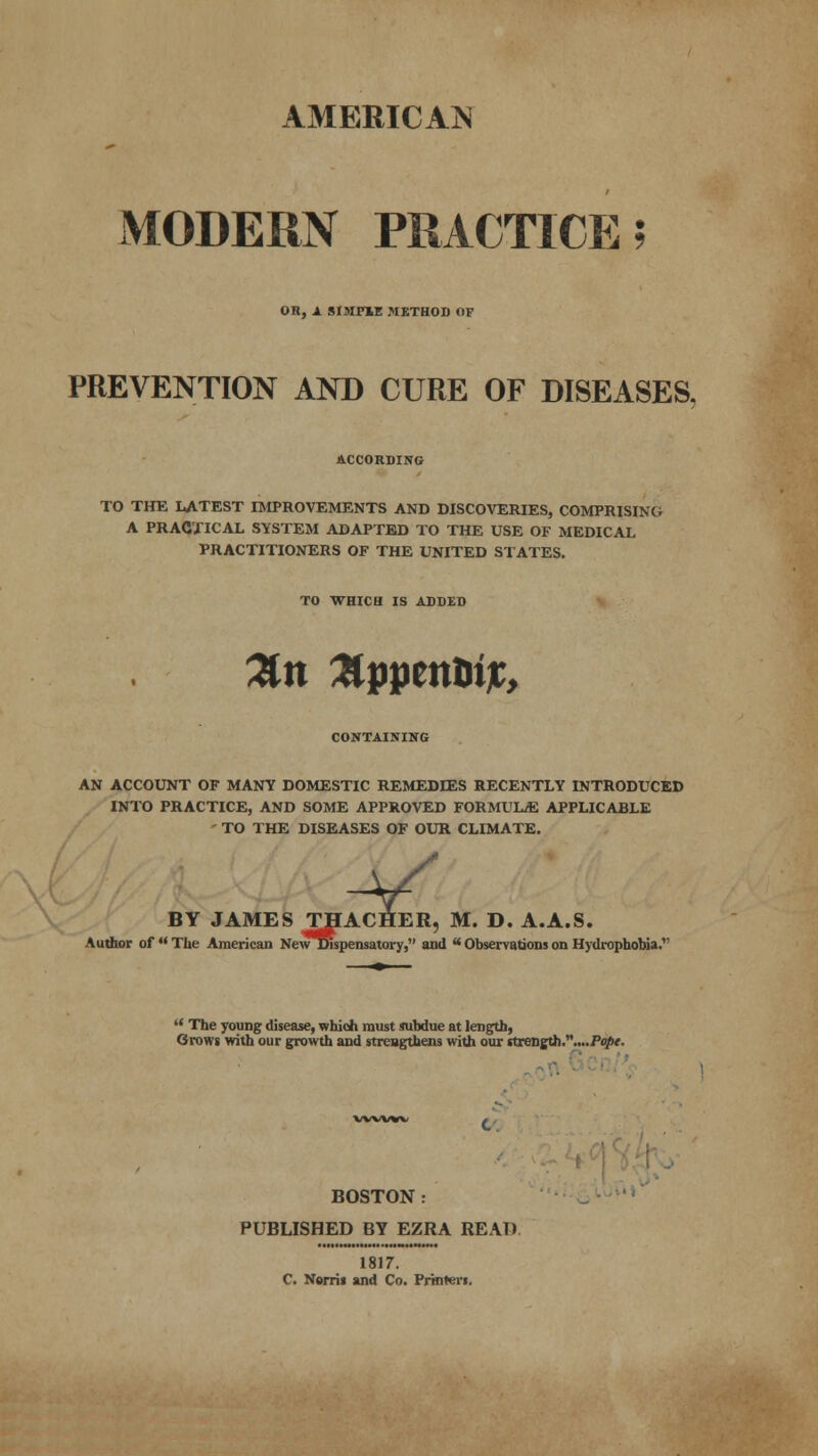 AMERICAN MODERN PRACTICE; OH, A SIMmE METHOD OF PREVENTION AND CURE OF DISEASES. ACCORDING TO THE LATEST IMPROVEMENTS AND DISCOVERIES, COMPRISING A PRACTICAL SYSTEM ADAPTED TO THE USE OF MEDICAL PRACTITIONERS OF THE UNITED STATES. TO WHICH IS ADDED CONTAINING AN ACCOUNT OF MANY DOMESTIC REMEDIES RECENTLY INTRODUCED INTO PRACTICE, AND SOME APPROVED FORMULAE APPLICABLE - TO THE DISEASES OF OUR CLIMATE. CHER, BY JAMES THACHER, M. D. A.A.S. Author of  The American NewDlspensatory, and  Observations on Hydrophobia.  The young disease, which must subdue at length, Grows with our growth and strengthens with our strength...../>o/>f. BOSTON : PUBLISHED BY EZRA READ 1817. C. Nerrii and Co. Printers.