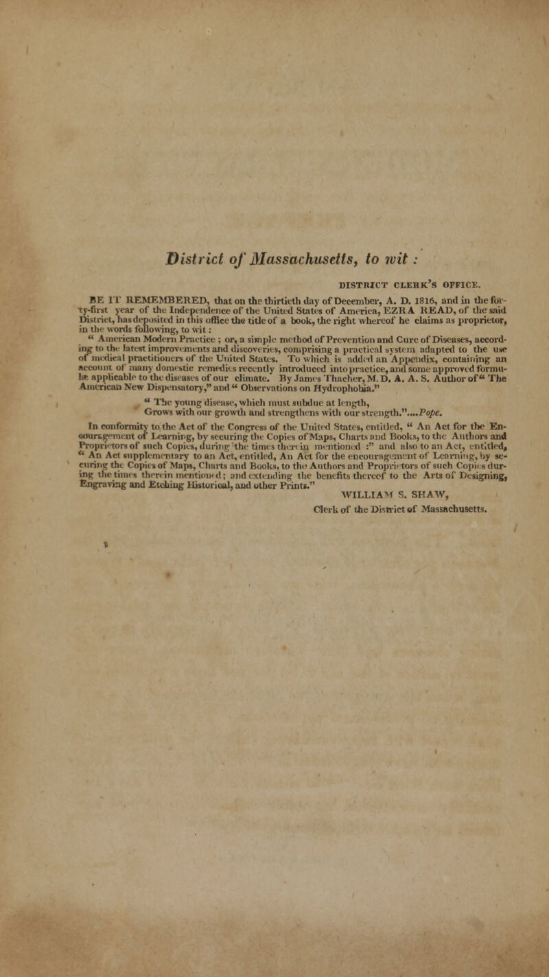 District of dlassachusetts, to wit : DISTRICT CLEBk's OFFICE. BE IT REMEMBERED, that on the thirtieth day of December, A. D. 1816, and in the for- ty-first year of the Independence of the United States of America, EZRA HEAD, of the said District, li is deposited in this office the title of a book, the right whereof he claims as proprietor, in the words following, to wit:  American Modern Practice ; or, a simple method of Prevention and Cure of Diseases, accord- ing to the latest improvements and discoveries, comprising a practical system adapted to the use or medical practitioners of the United States. To which is added an Appendix, containing an account of many domestic remedies recently introduced into practice, and some approved formu- la applicable to the diseases of our climate. By James Thacher, M. D. A. A. S. Author of The American New Dispensatory, and  Observations on Hydrophobia. u The young disease, which must subdue at length, Grows with our growth and strengthens with our strength.....Fo)!<e. In conformity to the Act of the Congress of the United States, entitled,  An Act for the En- aoursgement of Learning, by securing the Copies of Maps, Charts and Books, to the Authors and Propri'tors of such Copies, during the times then iu mentioned : and also to an Act, entitled*  An Act supplementary to an Act, entitled, An Act for the encouragement of Learning, by se- curing the Copies of Maps, Charts and Books, to thtt Authors and Proprietors of such Copies dur- ing the times therein mention) d; and extending the benefits thereof to the Arts of Designing, Engraving and Etching Historical, and other Prints. WILLIAM S. SHAW, Clei Uof the District of Massachusetts.