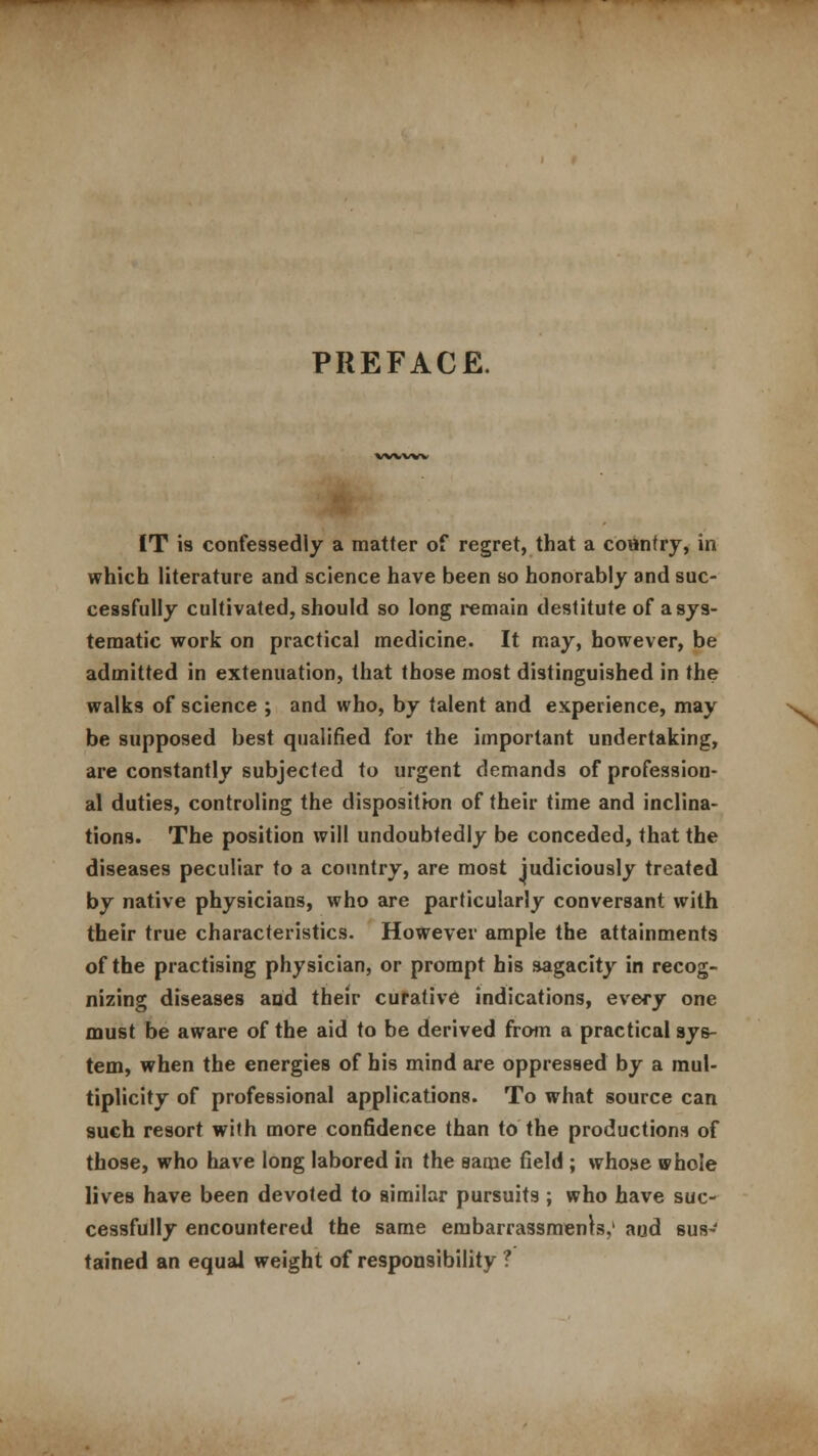 PREFACE. vwvw IT is confessedly a matter of regret, that a country, in which literature and science have been so honorably and suc- cessfully cultivated, should so long remain destitute of a sys- tematic work on practical medicine. It may, however, be admitted in extenuation, that those most distinguished in the walks of science ; and who, by talent and experience, may be supposed best qualified for the important undertaking, are constantly subjected to urgent demands of profession- al duties, controling the disposition of their time and inclina- tions. The position will undoubtedly be conceded, that the diseases peculiar to a country, are most judiciously treated by native physicians, who are particularly conversant with their true characteristics. However ample the attainments of the practising physician, or prompt his sagacity in recog- nizing diseases and their curative indications, every one must be aware of the aid to be derived from a practical sys- tem, when the energies of his mind are oppressed by a mul- tiplicity of professional applications. To what source can such resort with more confidence than to the productions of those, who have long labored in the same field ; whose whole lives have been devoted to similar pursuits ; who have suc- cessfully encountered the same embarrassments,' aud sus- tained an equal weight of responsibility ?