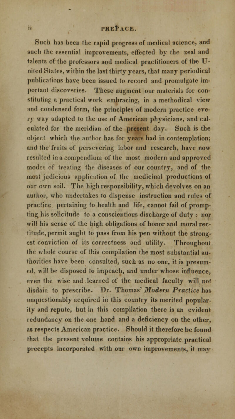 Such has been the rapid progress of medical science, and such (he essential improvements, effected by the, zeal and talents of the professors and medical practitioners of the U- nited States, within the last thirty years, that many periodical publications have been issued to record and promulgate im- portant discoveries. These augment our materials for con- stituting a practical work embracing, in a methodical view and condensed form, the principles of modern practice eve- ry way adapted to the use of American physicians, and cal- culated for the meridian of the present day. Such is the object which the author has for years had in contemplation; and the fruits of persevering labor and research, have now resulted in a compendium of the most modern and approved modes of trealing the diseases of our country, and of the mosl judicious application of the medicinal productions of our own soil. The high responsibility, which devolves on an author, who undertakes to dispense instruction and rules of practice pertaining to health and life, cannot fail of promp- ting his solicitude to a conscientious discharge of duty : nor will his sense of the high obligations of honor and moral rec- titude, permit aught to pass from his pen without the strong- est conviction of its correctness and utility. Throughout the whole course of this compilation the most substantial au- thorities have been consulted, such as no one, it is presum- ed, will be disposed to impeach, and under whose influence, even the wise and learned of the medical faculty will not disdain to prescribe. Dr. Thomas' Modem Practice has unquestionably acquired in this country its merited popular- ity and repute, but in this compilation there is an evident redundancy on the one hand and a deficiency on the other, as respects American practice. Should it therefore be found that the present volume contains his appropriate practical precepts incorporated with our own improvements, it may