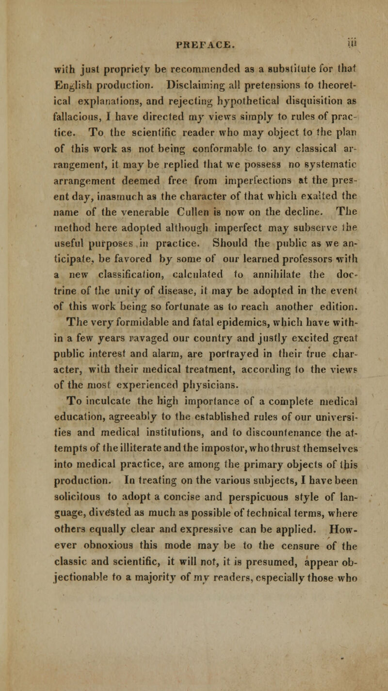 i.ii with just propriety be recommended as a substitute for that English production- Disclaiming all pretensions to theoret- ical explanations, and rejecting hypothetical disquisition as fallacious, I have directed my views simply to rules of prac- tice. To the scientific reader who may object to the plan of this work as not being conformable to any classical ar rangement, it may be replied that we possess no systematic arrangement deemed free from imperfections at the pres- ent day, inasmuch as the character of that which exalted the name of the venerable Cullen is now on the decline. The method here adopted although imperfect may subserve the useful purposes in practice. Should the public as we an- ticipate, be favored by some of our learned professors with a new classification, calculated to annihilate the doc- trine of the unity of disease, it may be adopted in the event of this work being so fortunate as to reach another edition. The very formidable and fatal epidemics, which have with- in a few years ravaged our country and justly excited great public interest and alarm, are portrayed in their true char- acter, with their medical treatment, according to the views of the most experienced physicians. To inculcate the high importance of a complete medical education, agreeably to the established rules of our universi- ties and medical institutions, and to discountenance the at- tempts of the illiterate and the impostor, who thrust themselves into medical practice, are among the primary objects of this production. In treating on the various subjects, I have been solicitous to adopt a concise and perspicuous style of lan- guage, diverted as much as possible of technical terms, where others equally clear and expressive can be applied. How- ever obnoxious this mode may be to the censure of the classic and scientific, it will not, it is presumed, appear ob- jectionable to a majority of my readers, especially those who