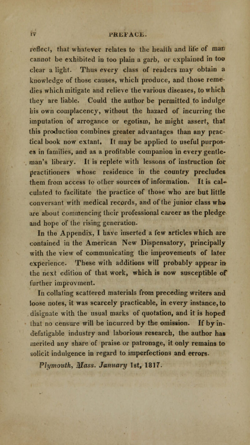 l'KUl'ACfe. reflect, that whatever relates to the health and lite of man cannot be exhibited in too plain a garb, or explained in too clear a light. Thus every class of readers may obtain a knowledge of those causes, which produce, and those reme- dies which mitigate and reliev e the various diseases, to which they are liable. Could the author be permitted to indulge bis own complacency, without the hazard of incurring the imputation of arrogance or egotism, he might assert, that this production combines greater advantages than any prac- tical book now extant. It may be applied to useful purpos- es in families, and as a profitable companion in every gentle- man's library. It is replete with lessons of instruction for practitioners whose residence in the country precludes them from access to other sources of information. It is cal~ culated to facilitate the practice of those who are but little conversant with medical records, and of the junior class who are about commencing their professional career as the pledge and hope of the rising generation- In the Appendix, I have inserted a few articles which are contained in the American New Dispensatory, principally with the view of communicating the improvements of later experience. These with additions will probably appear in the next edition of that work, which is now susceptible of further improvment. In collating scattered materials from preceding writers and loose notes, it was scarcely practicable, in every instance, to designate with the usual marks of quotation, and it is hoped ihat no censure will be incurred by the omission. If by in- defatigable industry and laborious research, the author has merited any share of praise or patronage, it only remains to solicit indulgence in regard to imperfections and errors. Plymouth, Mass. January 1st, 1817.