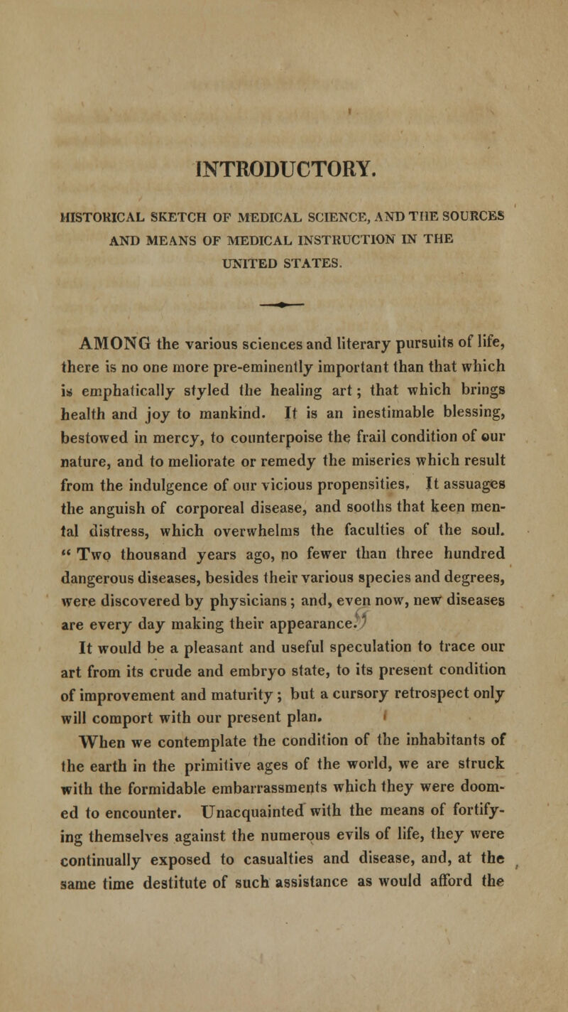 I INTRODUCTORY. HISTORICAL SKETCH OF MEDICAL SCIENCE, AND THE SOURCES AND MEANS OF MEDICAL INSTRUCTION IN THE UNITED STATES. AMONG the various sciences and literary pursuits of life, there is no one more pre-eminently important than that which is> emphatically styled the healing art; that which brings health and joy to mankind. It is an inestimable blessing, bestowed in mercy, to counterpoise the frail condition of our nature, and to meliorate or remedy the miseries which result from the indulgence of our vicious propensities, It assuages the anguish of corporeal disease, and sooths that keen men- tal distress, which overwhelms the faculties of the soul.  Two thousand years ago, no fewer than three hundred dangerous diseases, besides their various species and degrees, were discovered by physicians; and, even now, new diseases are every day making their appearance. It would be a pleasant and useful speculation to trace our art from its crude and embryo state, to its present condition of improvement and maturity; but a cursory retrospect only will comport with our present plan. When we contemplate the condition of the inhabitants of the earth in the primitive ages of the world, we are struck with the formidable embarrassments which they were doom- ed to encounter. Unacquainted with the means of fortify- ing themselves against the numerous evils of life, they were continually exposed to casualties and disease, and, at the same time destitute of such assistance as would afford the