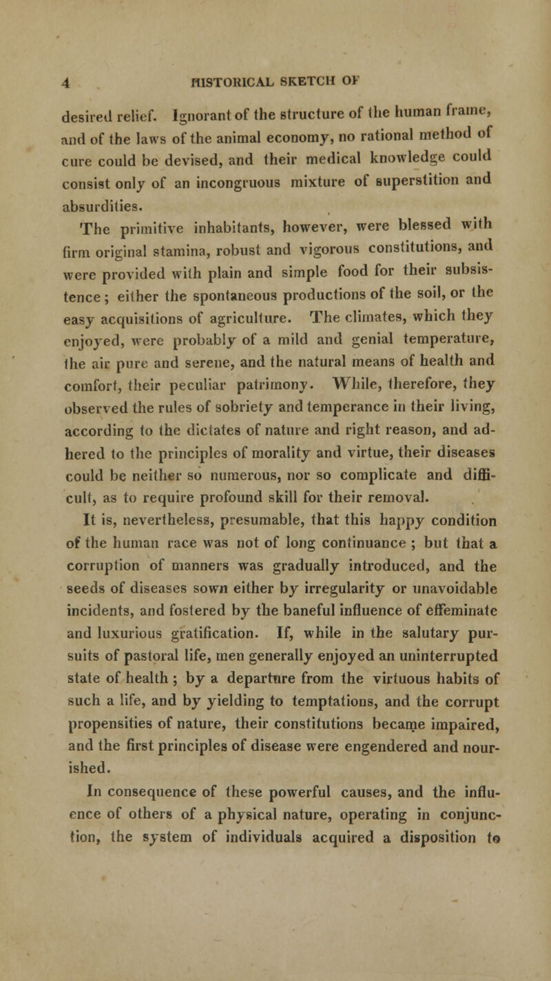 desired relief. Ignorant of the structure of the human frame, and of the laws of the animal economy, no rational method of cure could be devised, and their medical knowledge could consist only of an incongruous mixture of superstition and absurdities. The primitive inhabitants, however, were blessed with firm original stamina, robust and vigorous constitutions, and were provided with plain and simple food for their subsis- tence ; either the spontaneous productions of the soil, or the easy acquisitions of agriculture. The climates, which they enjoyed, were probably of a mild and genial temperature, the air pure and serene, and the natural means of health and comfort, their peculiar patrimony. While, therefore, they observed the rules of sobriety and temperance in their living, according to the dictates of nature and right reason, and ad- hered to the principles of morality and virtue, their diseases could be neither so numerous, nor so complicate and diffi- cult, as to require profound skill for their removal. It is, nevertheless, presumable, that this happy condition of the human race was not of long continuance ; but that a corruption of manners was gradually introduced, and the seeds of diseases sown either by irregularity or unavoidable incidents, and fostered by the baneful influence of effeminate and luxurious gratification. If, while in the salutary pur- suits of pastoral life, men generally enjoyed an uninterrupted state of health ; by a departure from the virtuous habits of such a life, and by yielding to temptations, and the corrupt propensities of nature, their constitutions became impaired, and the first principles of disease were engendered and nour- ished. In consequence of these powerful causes, and the influ- ence of others of a physical nature, operating in conjunc- tion, the system of individuals acquired a disposition to