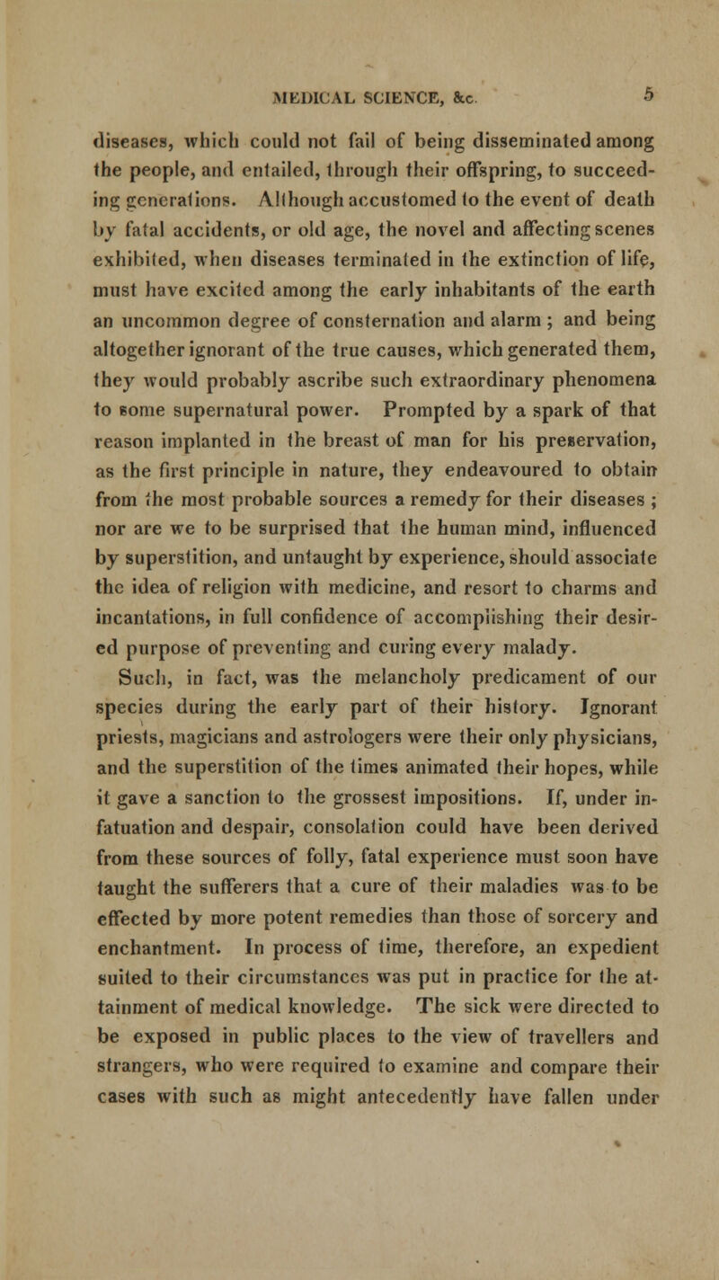 diseases, which could not fail of being disseminated among the people, and entailed, through their offspring, to succeed- ing generations. Although accustomed to the event of death by fatal accidents, or old age, the novel and affecting scenes exhibited, when diseases terminated in the extinction of life, must have excited among the early inhabitants of the earth an uncommon degree of consternation and alarm ; and being altogether ignorant of the true causes, which generated them, they would probably ascribe such extraordinary phenomena to gome supernatural power. Prompted by a spark of that reason implanted in the breast of man for his preservation, as the first principle in nature, they endeavoured to obtain from the most probable sources a remedy for their diseases ; nor are we to be surprised that the human mind, influenced by superstition, and untaught by experience, should associate the idea of religion with medicine, and resort to charms and incantations, in full confidence of accomplishing their desir- ed purpose of preventing and curing every malady. Such, in fact, was the melancholy predicament of our species during the early part of their history. Ignorant priests, magicians and astrologers were their only physicians, and the superstition of the times animated their hopes, while it gave a sanction to the grossest impositions. If, under in- fatuation and despair, consolation could have been derived from these sources of folly, fatal experience must soon have taught the sufferers that a cure of their maladies was to be effected by more potent remedies than those of sorcery and enchantment. In process of time, therefore, an expedient suited to their circumstances was put in practice for the at- tainment of medical knowledge. The sick were directed to be exposed in public places to the view of travellers and strangers, who were required to examine and compare their cases with such as might antecedently have fallen under